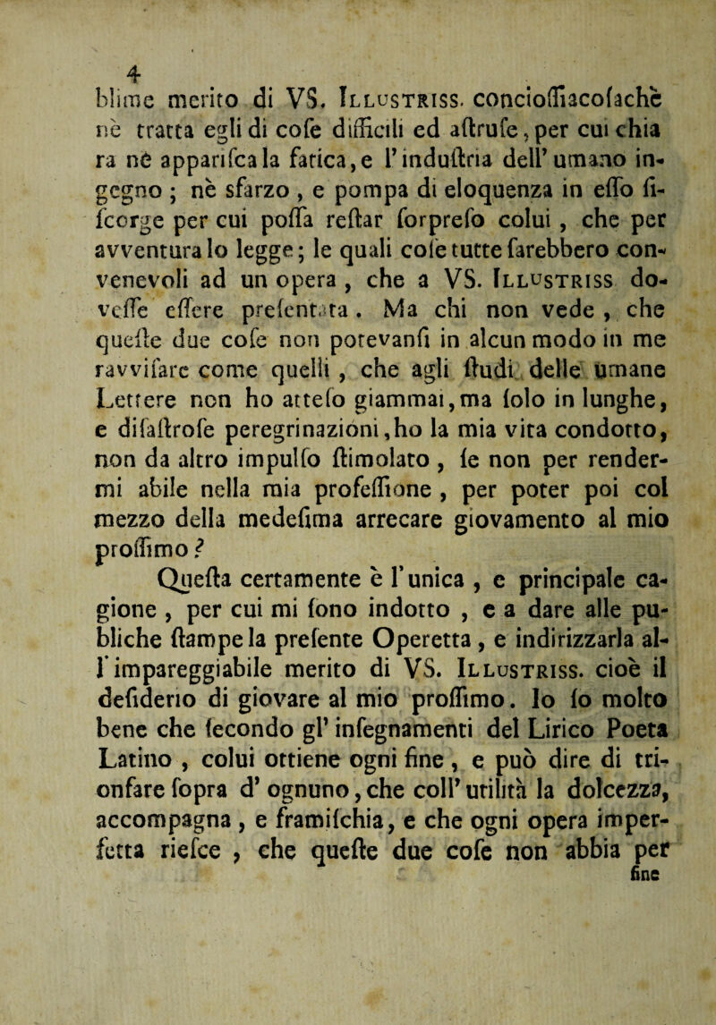 hlirne merito di VS. Illustriss. concioffiacolachè r,è tratta egli di cofe difficili ed aftrufe,per cuichia ra né apparifcala fatica,e rindullria dell’umano in¬ gegno ; nè sfarzo , e pompa di eloquenza in elfo fi- feorge per cui polla reftar forprefo colui, che per avventuralo legge; le quali colè tutte farebbero con¬ venevoli ad un opera, che a VS. Illustriss do- veffe elfere prelentata, Ma chi non vede , che quelle due cofe non potevanfi in alcun modo in me ravvifarc come quelli, che agli (ludi delle umane Lettere non ho attelo giammai,ma lolo in lunghe, e diiartrofe peregrinazioni,ho la mia vita condotto, non da altro impulfo (limolato , le non per render¬ mi abile nella mia profeffione , per poter poi col mezzo della medefima arrecare giovamento al mio proffimo ? Quella certamente è l’unica , e principale ca¬ gione , per cui mi fono indotto , e a dare alle pu¬ biche (lampe la prefente Operetta , e indirizzarla al- 1 impareggiabile merito di VS. Illustriss. cioè il defiderio di giovare al mio proffimo. lo lo molto bene che fecondo gl’ infegnamenti del Lirico Poeta Latino , colui ottiene ogni fine., e può dire di tri¬ onfare fopra d’ ognuno, che coll’ utilità la dolcezza, accompagna, e framilchia, e che ogni opera imper¬ fetta riefee , che quelle due cofe non abbia per fine