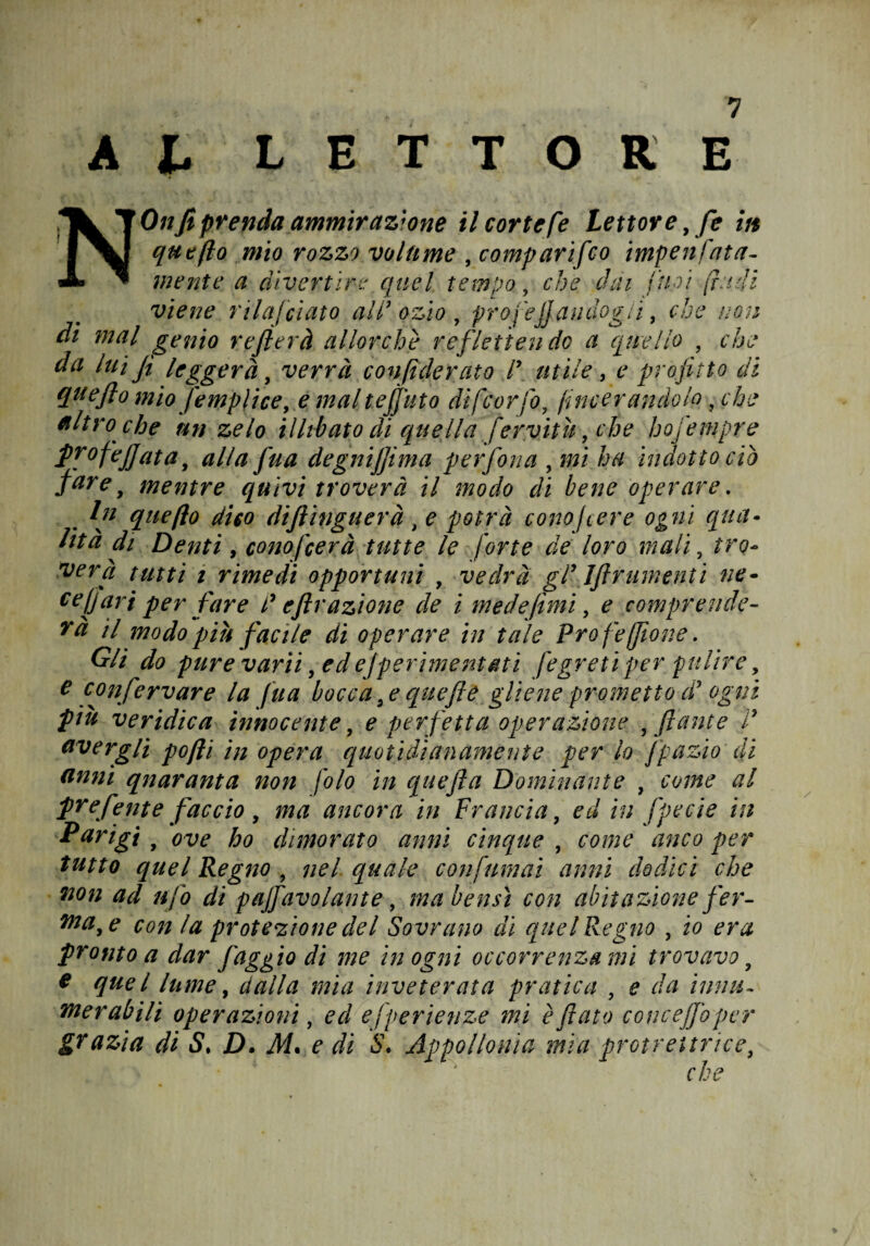 A b LETTORE NOnfi prenda ammirazione il corte [e Lettore, fie in qutfto mio rozzo volume , comparì [co impen fata- mente a divertire' quel tempo, che dai Cuoi (rudi viene rilafciato ai d ozio . toro veli andò zìi , che non ogn altro ché un zelo illibato di quella fervitù, che hofiempre fpofejjata, alla fua degnijjima perfora , mi ha indotto ciò fare, mentre quivi troverà il modo di bene operare. . queflo dico diftìnguerà, potrà conofiere ogni qua¬ lità di Denti, conoscerà tutte le forte de loro mali, tro¬ verà tutti i rimedi opportuni , vedrà gl9 Iftrumenti ne- ce fari per fare d e frazione de i medefimi, e comprende¬ rà il modo pih facile di operare in tale Pro fe(filone. Gli do pure varìi, ed ejperimentati [egreti per pulire e confervare la fua bocca,equefile gliene prometto d più veridica innocente, e perfetta operazione , filante avergli pofti in opera quotidianamente per lo fipazio di anni quaranta noti folo in quefia Dominante , come al preferite faccio, ma ancora in Francia, ed in fipecie in Parigi , ove ho dimorato anni cinque , come anco per tutto quel Regno , nel quale con funi ai anni dodici che non ad ufo di pajfavolante, ma bensì con abitazione fier- nta,e con la protezione del Sovrano di quel Regno , io era pronto a dar faggio di me in ogni occorrenza mi trovavo, c quel lume, dalla mia inveterata pratica , e da ìnnti¬ mer abili operazioni, ed efperienze mi è fiato concejfiopcr che / W « v