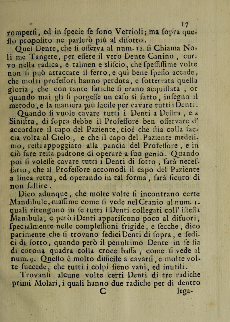 ■ * w romperli, ed in fpecie fe fono Vetrioli; ma fopra que- ito proposto ne parlerò più al difotto. Quel Dente, che li offerva al nnm. 12. fi Chiama No¬ li ine Tangere, per edere il vero Dente Canino , cur¬ vo nella radica, e talrnen e silicio, che fpeififlìme volte non lì può attaccare il ferro,e qui bene fpello accade, che molti profelìori hanno perduta, e fottèrrata quella gloria , che con tante fatiche li erano acquiilata , or quando mai gli fi porgefle un cafo sì fatto, infegno il metodo, e la maniera p;u facile per cavare tutti i Denti. Quando fi vuole cavare tutti i Denti a Delira , e a Siniltra, di fopra debbe il Propellere ben ollervare d’ accordare il capo del Paziente, cioè che dia colla tac¬ cia volta al Cielo , e che il capo del Paziente medeli- mo, retti appoggiato alla pancia del ProfdTore , e in ciò fare reità padrone di operare a fuo genio. Quando poi fi volelfe cavare tutti i Denti di lotto , farà necef- lario, che il Profeflore accomodi il capo del Paziente a linea retta, ed operando in tal forma, farà lìcuro di non fallire . Dico adunque, che molte volte fi incontrano certe Mandibule, madame come fi vede nel Cranio alnum. 1. quali ritengono in fe tutti i Denti collegati coll’ iltetla jManibula, e peròiDenti apparifeono poco al difuori, fpecialmente nelle compleiììoni frigide, e fecche , dico parimente che li trovano fediciDenti di fopra, e Tedi¬ ci di lotto, quando però il penultimo Dente in fe lìa di corona quadra colla croce balla , come fi vede al num. 9. Qnefto è molto difficile a cavarli, e molte vol¬ te l'uccede, che tutti i colpi fieno vani, ed inutili. Trovanti alcune volte certi Denti di tre radiche primi Molari,! quali hanno due radiche per di dentro C lega-