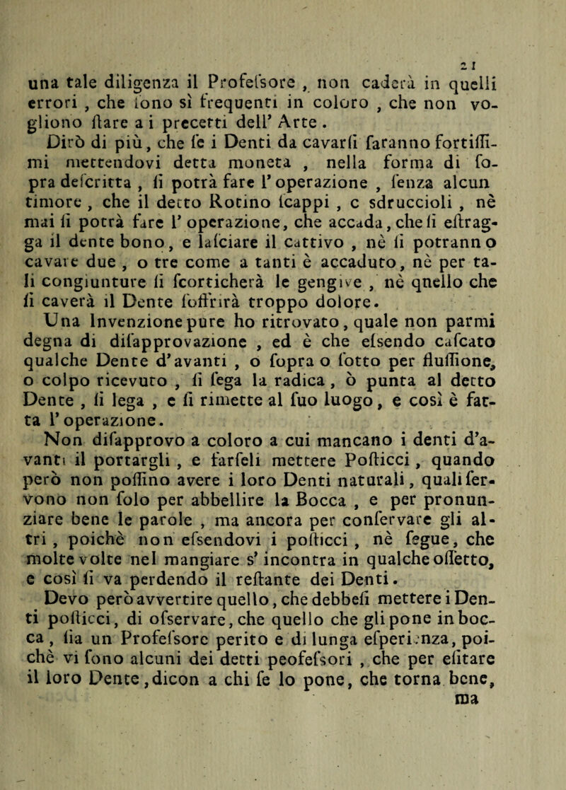 una tale diligenza il Profetsore , non cadcrà in quelli errori , che fono sì frequenti in coloro , che non vo¬ gliono Ilare a i precetti dell’ Arte . Dirò di più, che le i Denti da cavarli faranno fortiili- mi mettendovi detta moneta , nella forma di fo- pra defcritta , lì potrà fare V operazione , lenza alcun timore , che il detto Rotino (cappi , c sdruccioli , nè mai lì potrà fare V operazione, che accada, cheli effrag- ga il dente bono, e lalciare il cattivo , nè lì potranno cavare due , o tre come a tanti è accaduto, nè per ta¬ li congiunture li fcorticherà le gengive , nè qnello che fi caverà il Dente loffi:irà troppo dolore. Una Invenzione pure ho ritrovato, quale non parmi degna di difapprovazione , ed è che elsendo cafcato qualche Dente d*avanti , o fopra o lotto per fluffìone, o colpo ricevuto , lì lega la radica , ò punta al detto Dente , lì lega , e lì rimette al fuo luogo, e così è far- ta V operazione . Non difapprovo a coloro a cui mancano i denti da¬ vanti il portargli , e farfeli mettere Forticci, quando però non pollino avere i loro Denti naturali, quali fer¬ vono non folo per abbellire la Bocca , e per pronun¬ ziare bene le parole , ma ancora per confervare gli al¬ tri , poiché non efsendovi i polficci , nè fegue, che molte volte nel mangiare s’incontra in qualche offetto, e così fi va perdendo il reffante dei Denti. Devo però avvertire quello, che debbefi metterei Den¬ ti pofticci, di ofservare, che quello che gli pone in boc¬ ca , iìa un Profefsore perito e di lunga efperLnza, poi¬ ché vi fono alcuni dei detti peofefsori , che per elitare il loro Dente,dicon a chi fe lo pone, che torna bene, ma