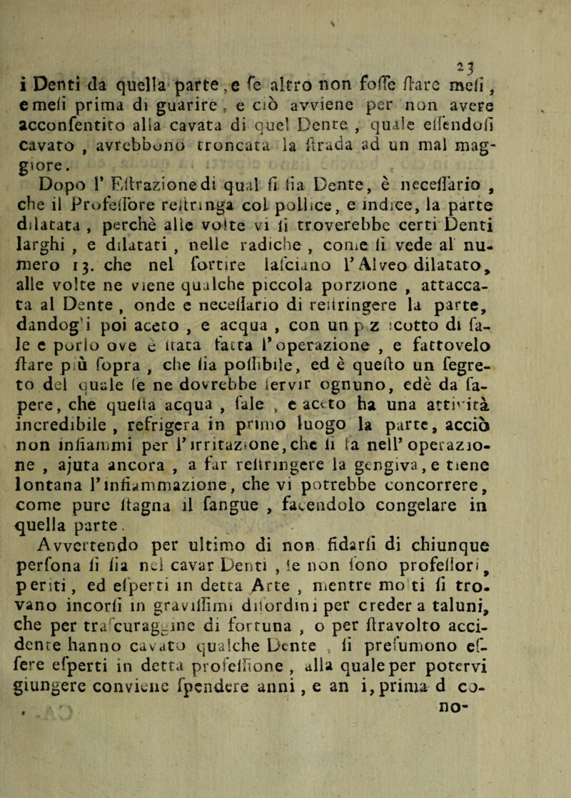 2? i Denti da quella parte , e fe altro non foffe /lare meli, e meli prima di guarire, e ciò avviene per non avere acconfentito alla cavata di quel Dente , quale eifendofi cavato , avrehbono troncata ìa llrada ad un mal mag¬ giore. Dopo P Ritrazione di qual fi fi a Dente, è uccellano , che il Profelìbre refirmga col pollice, e indice, la parte dilatata , perchè alle volte vi lì troverebbe certi Denti larghi , e dilatati , nelle radiche , come lì vede al nu¬ mero 13. che nel fortìre lafciano l’Alveo dilatato, alle volte ne viene qualche piccola porzione , attacca¬ ta al Dente , onde e necefiario di reiiringere la parte, dandogli poi aceto , e acqua , con un p z scotto di Ta¬ le e porlo ove e nata tacca l’operazione , e fattovelo Tiare p ò (opra f che fia poffibile, ed è quello un fegre- to del quale le ne dovrebbe iervir ognuno, edè da fa- pere, che quella acqua , Tale , e aceto ha una atticità incredibile , refrigera in pruno luogo la parte, acciò non infiammi per P irritazione, che li la nelP operazio¬ ne , ajuta ancora , a far reiiringere la gengiva, e tiene lontana Pinfiammazione, che vi potrebbe concorrere, come pure Itagna il fangue , facendolo congelare in quella parte. Avvertendo per ultimo di non fidarfi di chiunque perfona li fia nel cavar Denti , te non fono profeilori, penti, ed efperti in detta Arte , mentre mo ti fi tro. vano incori! in gravillimi dilordiniper crederà taluni, che per tra curagcine di fortuna , o per firavolto acci¬ dente hanno cavato qualche Dente , fi prefumono ef- fere efperti in detta profeifione , alla quale per potervi giungere conviene /pendere anni, e an imprima d co¬ no- t