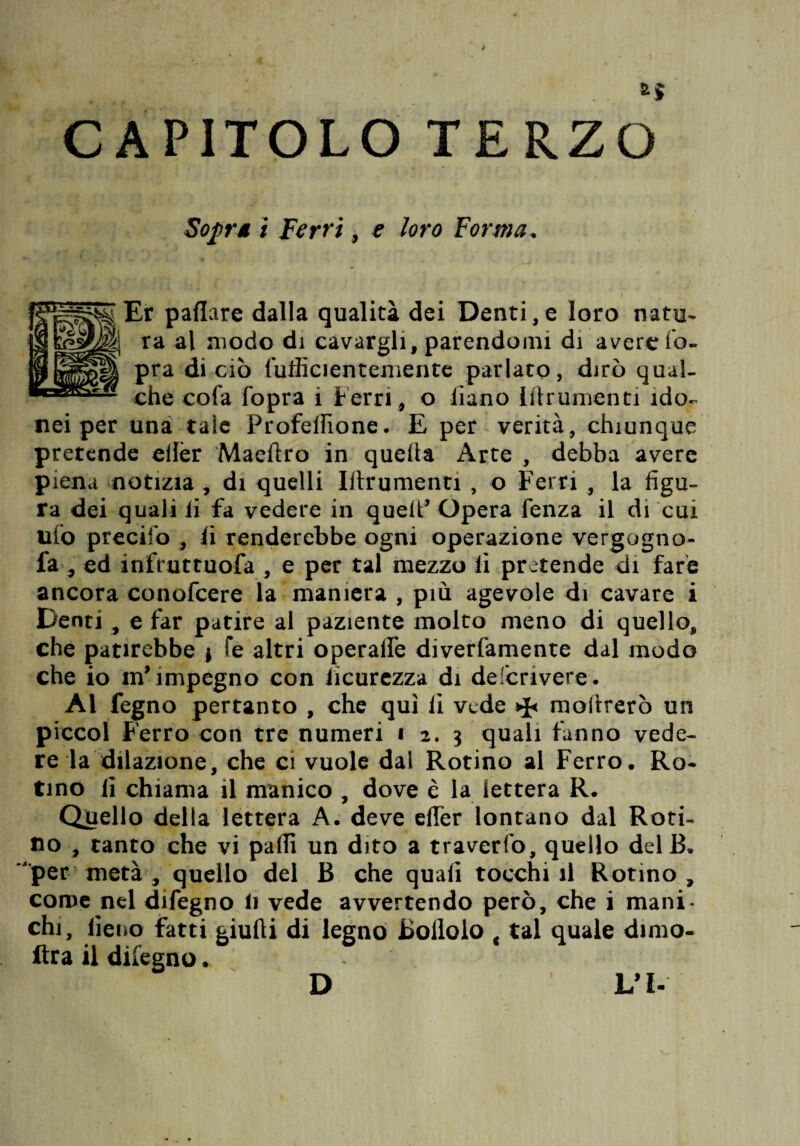 CAPITOLO TERZO Sofr* ì Ferri, e loro Forma. Er paflare dalla qualità dei Denti,e loro natu¬ ra al modo di cavargli, parendomi di avere Co¬ pra di ciò (ulficienteniente parlato, dirò qual¬ che cofa Copra i Ferri, o Ciano Idrumenti ido¬ nei per una tale Profelfione. E per verità, chiunque pretende efièr Maeftro in quella Arte , debba avere piena notizia , di quelli Irtrumenti , o Ferri , la figu¬ ra dei quali li fa vedere in quelf Opera Cenza il di cui uCo preciCo , Ci renderebbe ogni operazione vergogno- fa-, ed infruttuofa , e per tal mezzo li pretende di fare ancora conofcere la maniera , più agevole di cavare i Denti , e far patire al paziente molto meno di quello, che patirebbe j fe altri operalle diverCamente dal modo che io in’ impegno con ficurezza di defcrivere. Al fegno pertanto , che qui lì vede moftrerò un piccol Ferro con tre numeri i 2.3 quali fanno vede¬ re la dilazione, che ci vuole dal Rotino ai Ferro. Ro¬ tino lì chiama il manico , dove è la lettera R. Quello della lettera A. deve efier lontano dal Roti¬ no , tanto che vi palli un dito a traverCo, quello delB. per metà , quello del B che quali tocchili Rotino, come nel difegno li vede avvertendo però, che i mani* chi, fieno fatti giudi di legno Bollolo f tal quale dimo- ftra il difegno * D L’I-