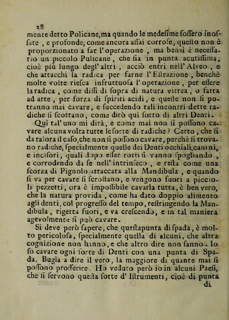 iS mence detto Policane,ma quando le medefime fodero inof- fate , e profonde, come ancora aliai corrole, quello non è proporzionato a far l’operazione , ma bensì è Receda¬ no un piccolo Pulicane , che lia in punta acutillima, cioè più lungo degl’altri , acciò entri nell’ Alveo , e che attacchi la radica per farne 1’Edrazione , benché molte volte riefca infruttuofa 1’ operazione , per edere faradica , come dilli di fopra di natura vitrea, o fatta ad arte , per forza di fpinti acidi, e quelle non lì pò- tranno mai cavare, e fuccedendo tali incontri dette ra- diche li lcottano, come dirò qui fatto di altri Denti * Qui tal’uno mi dirà, e come mai non lì pollòno ca~: vare alcuna volta tutte le forte di radiche ? Certo , che fi da talora il cafo,che non li poiTono cavare, perchè li trova¬ no radiche, fpecialmente quelle dei Denti occhialfcanini, e incifori, quali dopo eiler rottili vanno fpogliando ,, e corrodendo da fe nell* intrinseco , e reda come una l’corza di Pignolo attaccata alla Mandibula , e quando fi va per cavare lì fcrodano, e vengono fuori a piccio¬ li pezzetti, ora è imponibile cavarla tutta, è ben vero, che la natura provida , come ha data doppio alimento agli denti, col progredò del tempo , redringendo la Man¬ dibula , rigetta fuori, e va crefcendo, e in taL maniera agevolmente li può cavare.. Si deve però fapere , che quedapunta di fpadà, è mol¬ to pericolofa, fpecialmente quella di alcuni, che altra cognizione non hanno , e che altro dire non fanno . Io fo cavare ogni torte di Denti con una punta di Spa¬ da, Bugìa a dire il vero, la maggiore di quante mai fi poTono prorFerire, Ho veduto però io in alcuni Paefi,, che li fervono queda forte d’ Idrumenti, cioè di punta