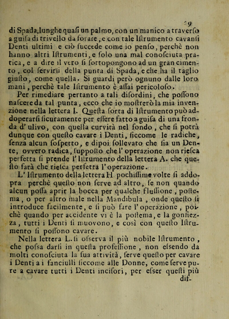 di Spada,lunghe quafi un palmo, con un manico a traverfo a guifa di trivello da forare , e con tale Illrumento cavanfi Denti ultimi e ciò iucccde come io penfo, perchè non hanno altri Iftrumenti,e folo una mal conofciuta pra¬ tica, e a dire il vero li fottopongono ad un gran cimen¬ to , col fervirii della punta di Spada, eche ha il taglio giallo, come quella. Si guardi però ognuno dalle loro mani, perchè tale Iftrumento è,aliai pericolofo. Per rimediare pertanto a tali difordini, che poflono nafcereda tal punta, ecco che io inoltrerò lamia inven¬ zione nella lettera I. Quella Corta di Iftrumento può ad- doperarlilicuramente per eftère fatto a guifa di una fron¬ da d’ ulivo, con quella curvità nel fondo , che li potrà dunque con quello cavare i Denti, fìccome le radiche, fenza alcun fofpetto, e dipoi Tollerato che Ha un Den¬ te, ovvero radica, fuppolto che V operazione nonriefea perfetta li prende V Illrumento della lettera A. che que- fto farà che rielca perfetta V operazione. L’ Iftrumento della lettera H pochiffime volte fi addo- pra perchè quello non ferve ad altro, fe non quando alcun polla aprir la bocca per qualche fluffione , polle- ma, o per altro male nella Mandibola , onde quello li introduce facilmente, e li può fare V operazione , poi' chè quando per accidente vi è la poftema,e la gonfiez¬ za , tutti 1 Denti li muovono, e così con quello lftru- mento fi pofibno cavare. Nella lettera L. lì olserva il più nobile Illrumento , che pofsa darli in quella profeffione , non elsendo da molti conofciuta la fua attività, ferve quello per cavare i Denti ai fanciulli liccome alle Donne, come ferve pu¬ re a cavare tutti i Denti ineifori, per efser quelli più