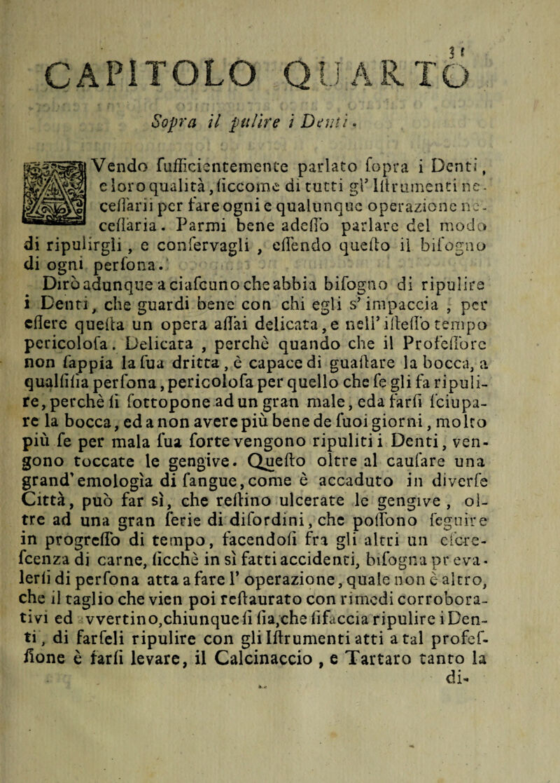 CAPITOLO QUARTO Sopra il pulire i Demi Vendo fufficientemente parlato fopra i Denti, e Soro qualità, ficcarne di tatti gV Illrumenti ne - celiarli per fare ogni e qualunque operazione nc- cefìaria. Farmi bene addìo parlare del modo di ripulirgli, e confervagli , offendo quello il bifogno di ogni perfona. Dirò adunque a ciafcuno che abbia bifogno di ripulire i Denti, che guardi bene con chi egli s'impaccia , per edere quella un opera affai delicata,e nell*ifleffotempo pcricoloia. Delicata , perchè quando che il Profeffore non fappia lafua dritta , è capace di guadare la bocca, a quallilìa perfona, pericolofa per quello che fe gli fa ripuli¬ re,perchè li fottopone ad un gran male, eda farfi feiupa- re la bocca, ed a non avere più bene de fuoi giorni, molto più fe per mala fua forte vengono ripuliti i Denti, ven¬ gono toccate le gengive. Quello oltre al caufare una grand'emologìa di (angue,come è accaduto in diverte Città, può far sì, che refiino ulcerate le gengive , ol¬ tre ad una gran ferie di difordini, che poffono légni re in progreffo di tempo, facendoli fra gli altri un efere- feenza di carne, (ìcchè in sì fatti accidenti, bifogna pr eva- lerli di perfona atta a fare Y operazione, quale non è altro, che il taglio che vien poi rellaurato con rimedi corrobora¬ tivi ed vvertin o,chiunque li fia,che lifaccia ripulirei Den¬ ti, di farfeli ripulire con gli Iftrumenti atti a tal profef- done è farli levare, il Calcinaccio , e Tartaro tanto la di-