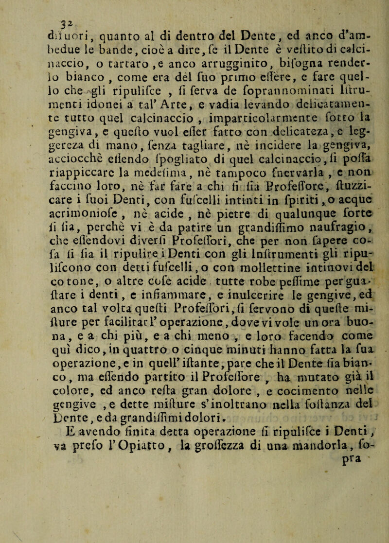 difuori, quanto al di dentro del Dente, ed anco d'ara- bedue le bande, cioè a dire, fé il Dente è veilito di calci¬ naccio, o tartaro,e anco arrugginito, bifogna render¬ lo bianco , come era del fuo primo elfere, e fare quel¬ lo che Agli ripulifce , fi ferva de foprannominaci litru- menti idonei a taf Arte, e vàdia levando delicatamen¬ te tutto quei calcinaccio , imparticolarmente fotte la gengiva, e quello vuol efter fatto con delicatezze leg- gereza di mano, fenza tagliare, nè incidere la gengiva, acciocché eilendo fpogliato di quel calcinaccio, fi polla riappiccaro la meddìma, nè tampoco fnervarla , e non faccino loro, nè far fare a chi fi fia ProfelTore, ftuzzi- care i fuoi Denti, con fufcelli intinti in fpiriti ,o acque acrimoniofe , nè acide , nè pietre di qualunque forte li fia, perchè vi è da patire un grandiffimo naufragio, che efièndovi divedi Profeilbri, che per non Capere co- fa li fia il ripulire i Denti con gli lnftrumenti gli ripu¬ lirono con detti fufcelli, o con mollettine intimovi dei cotone, o altre cofe acide, tutte robe peffime pergua* Ilare i denti, e infiammare, e inulcerire le gengive, ed anco tal volta quelli Profeilbri,fi fervono di quelle mi- llure per facilitarV operazione, dovevi vole un ora buo¬ na, e a chi più, e a chi meno , e loro facendo come qui dico,in quattro o cinque minuti hanno fatta la fua operazione, e in queir iftante, pare che il Dente fia bian¬ co , ma eflèndo partito il ProfelTore , ha mutato già il colore, ed anco reità gran dolore , e cocimento nelle gengive ,e dette milture s’inoltrano nella foitanza del Dente, e da grandiffimi dolori. E avendo finita detta operazione fi ripulifce i Denti, va prefo l’Opiatto, la groffezza di una mandorla , fo- pra '