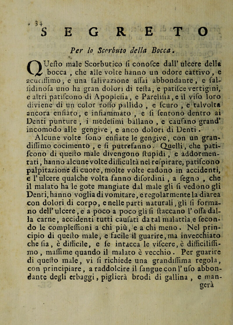 Per lo Scorbuto della Bocca. Ueflo male Scorbutico fi conofce dall’ ulcere della bocca , che alle volte hanno un odore cattivo 7 e acuaffimo, e una falivazione aliai abbondante, e lai- ijdinofa uno ha gran dolori di teda, e patifce vertigini, e altri patilcono di Apopleiia, e Parelilìa,e il vifo loro diviene di un color rodo pallido , e fcuro , e talvolta ancora enfiato, e infiammato , e 11 fentono dentro ai Denti punture , i medelimi ballano , e caufano grand’ incomodo alle gengive , e anco dolori di Denti. Alcune volte fono enfiate le gengive, con un gran- didimo cocimento , e fi putrefanno* Quelli, che pati- fcono di quello male divengono flupidi , e addormen¬ tati, hanno alcune volte difficoltà nei relpirare, patifcono palpitazione di cuore, molte volte cadono in accidenti, e T ulcere qualche volta fanno difordini , a fegno , che il malato ha le gote mangiate dal male gli li vedono gli Denti, hanno voglia di vomitare, e regolarmente la diarea con dolori di corpo, e nelle parti naturali, gli li forma¬ no dell’ ulcere, e a poco a poco gii fi (laccano 1’ offa dal¬ la carne, accidenti tutti caufati da tal malattìa,e fecon¬ do le compleflioni a chi più, e a chi meno. Nel prin¬ cipio di quello male, e facile il guarire,ma invecchiato che lia, è difficile, e fe intacca le vilcere,è difficilifiì- mo , maffime quando il malato è vecchio . Per guarire di quello male, vi fi richiede una grandiffima regola, con principiare, a raddolcire il fangue con l’ufo abbon¬ dante degli erbaggi, piglierà brodi di gallina , e man- gera