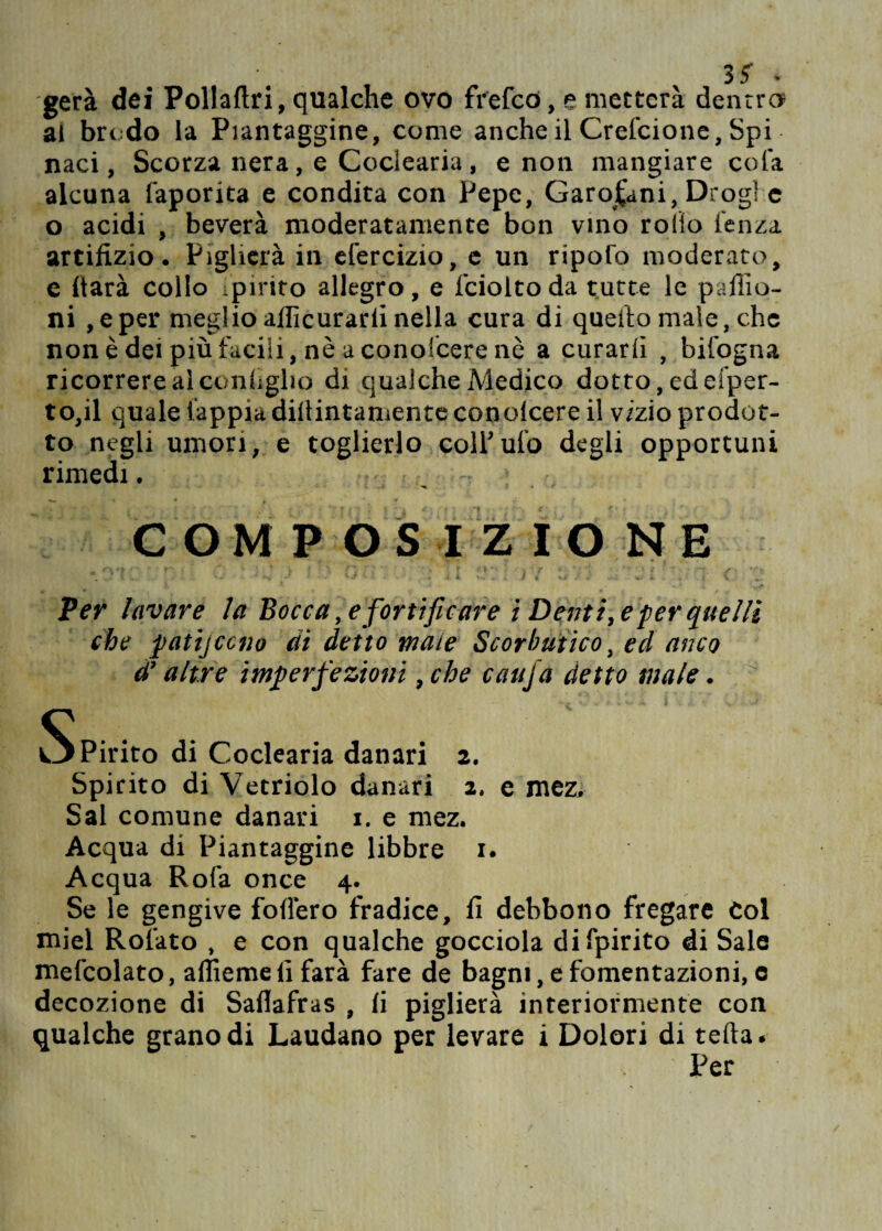 iS . gerà dei Pollaftri, qualche ovo fi'efcd, e metterà dentro* al brodo la Piantaggine, come anche il Crefcione, Spi naci, Scorza nera, e Coclearia , e non mangiare cola alcuna faporita e condita con Pepe, Garofani, Droghe o acidi , beverà moderatamente bon vino rollo lenza artifizio. Piglierà in efercizio, e un ripofo moderato, e darà collo Spirito allegro, e fciolto da tutte le paliio¬ ni ,eper meglio aflìcurarli nella cura di quello male, che none dei più facili, nè a conolcere nè a curarli , bil’ogna ricorrere al coniglio di qualche Medico dotto, ed ei'per- to,il quale lappia dillintamente conolcere il vizio prodot¬ to negli umori, e toglierlo coll’ufo degli opportuni rimedi. i ì » r COMPOSIZIONE * 0*1 0 : ì a • * I W Per lavare la Bocca, e fortificare ì Dentice per quelli che pati] co no di detto male Scorbutico, ed anco d’altre imperfezioni, che caufa detto male. ili ** v? l %*' £ i V. a v . sj.L'J- Spirito di Coclearia danari z. Spirito di Vetriolo danari 2, e mez. Sai comune danari 1. e mez. Acqua di Piantaggine libbre 1. Acqua Rofa once 4. Se le gengive follerò fradice, lì debbono fregare Col miei Rotato , e con qualche gocciola difpirito di Sale mefcolato, affieme li farà fare de bagni, e fomentazioni, e decozione di Sallafras , li piglierà interiormente con qualche grano di Laudano per levare i Dolori di teda. Per