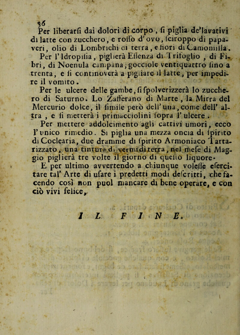 • l.t 3 <5 < , ,. ; . Per liberarli dai dolori di corpo , fi piglia de’lavativi ' di latte con zucchero, e rollo d’ovo, feiroppo di papa¬ veri, olio di Lombrichi di terra, e fiori di Camomilla, Per l’idropiiia, piglieràEllenza di-Trifoglio , di Fi- bri, di Noenula campana,gocciole ventiquattro lino a trenta, e li continoverà a pigliare il latte, per impedi¬ re il vomito. Per le ulcere delle gambe, fi {polverizzerà lo zucche¬ ro di Saturno. Lo Zafferano di Marte , la Mirra del Mercurio dolce, il limile però dell’una,come dell’ al¬ tra , e li metterà i primacciolini lopra 1’ulcere . Per mettere addolcimento agli cattivi umori, ecco Punico rimedio. Si piglia una mezza oncia di lpirito di Coclearia, due dramme di Ipirito Armoniaco Tarta- rizzato, una tintura di vermi di terra, nel mele di Mag¬ gio piglierà tre volte il giorno di quello liquore* E per ultimo avvertendo a chiunque voleile eferci- tare tal’ Arte di ufare i predetti modi deferitti, che fa¬ cendo così non puoi mancare di bene operare, e con ciò vivi felice r I L F 1 N E.