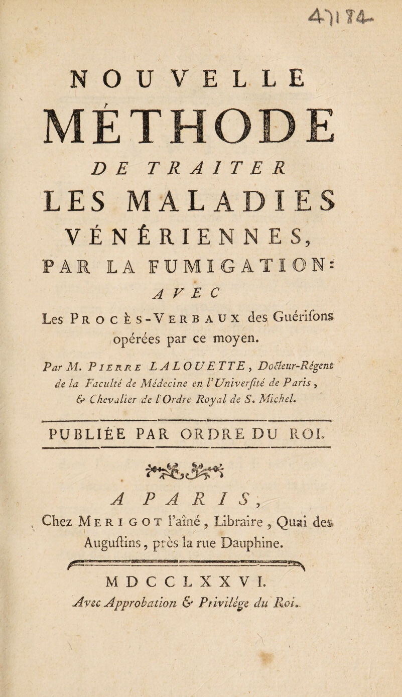 Ail U. NOUVELLE METHODE DE TRAITER LES MALADIES VÉNÉRIENNES, PAR LA FUMIGATION^ AVEC Les Procès-Verbaux des Guérifons opérées par ce moyen. Par M. Pierre LA LOU ETTE , Dodenr-Régent de la Faculté de Médecine en VUniverfité de Paris , & Chevalier de l Ordre Royal de S. Michel. PUBLIÉE PAR ORDRE DU ROI. A P A R I , Chez M E R i G o t Faîne , Libraire Quai de& Auguftins 9 près la rue Dauphine. S MDCCLXXVI. Avec Approbation & Pr ivilège du Roi,