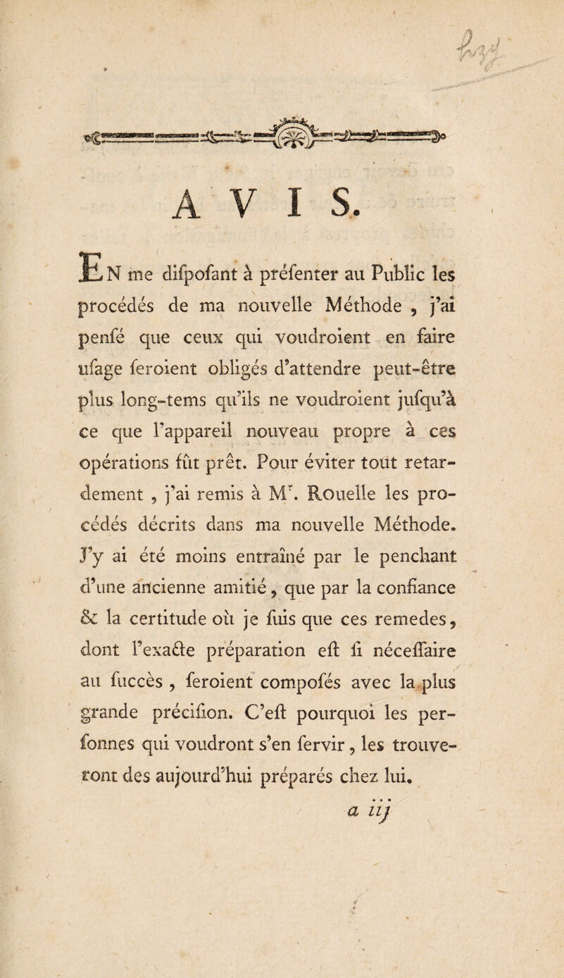 » A V I S. E N me difpofant à préfenter au Public les procédés de ma nouvelle Méthode , j’ai penfé que ceux qui voudroient en faire tifage feroient obligés d’attendre peut-être plus long-îems qu’ils ne voudroient jufqu’à ce que l’appareil nouveau propre à ces opérations fût prêt. Pour éviter tout retar¬ dement 9 j’ai remis à Mr. Rouelle les pro¬ cédés décrits dans ma nouvelle Méthode. J’y ai été moins entraîné par le penchant d’une ancienne amitié, que par la confiance & la certitude où je fuis que ces remedes, dont fexaéfe préparation efi: il nécefiaire au fuccès > feroient compofés avec la plus grande précifion. C’efl pourquoi les per- fonnes qui voudront s’en fervir, les trouve¬ ront des aujourd’hui préparés chez lui, a iij