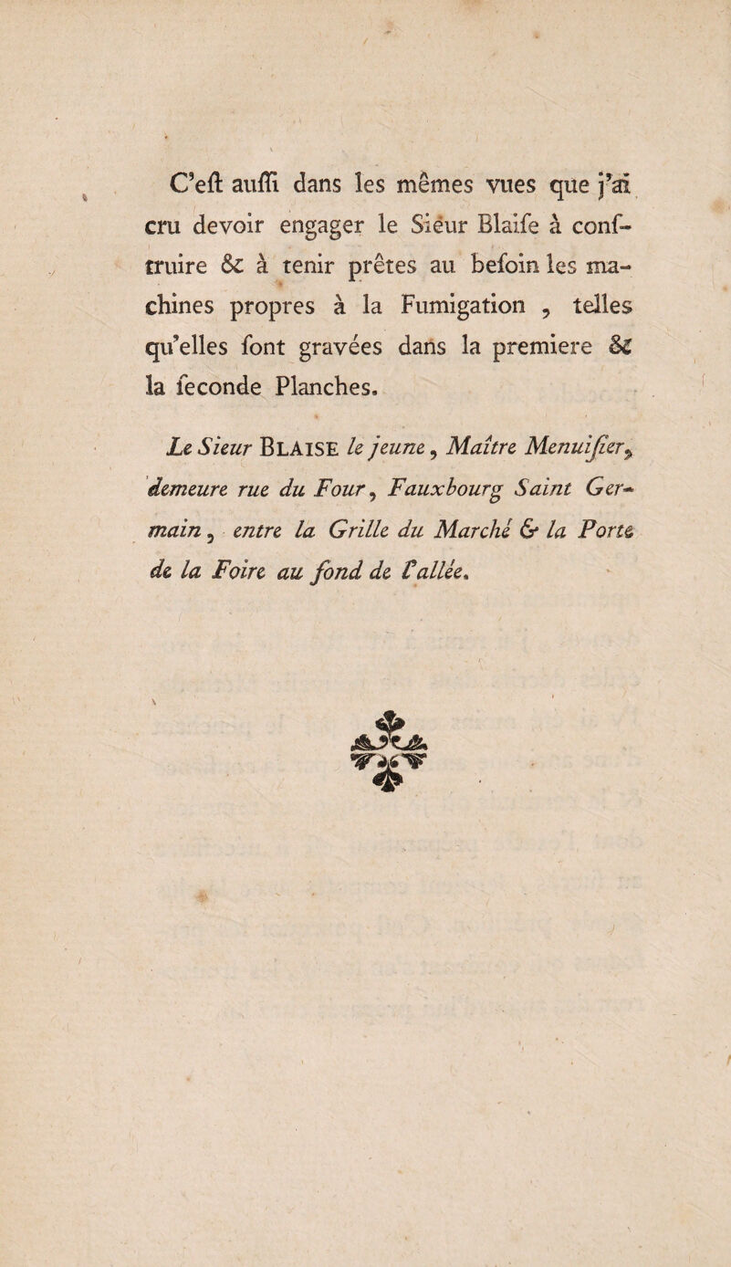 C’efl: aufïl dans les mêmes vues que j’ai cru devoir engager le Siéur Blaife à cons¬ truire &C à tenir prêtes au befoin les ma¬ chines propres à la Fumigation 9 telles quelles font gravées dans la première $£ la fécondé Planches. Le Sieur BlAISE le jeune, Maître Menuijîer> demeure rue du Four, Faux bourg Saint Ger¬ main 5 entre la Grille du Marche & la Porte, de la Foire au fond de Vallée. A vw