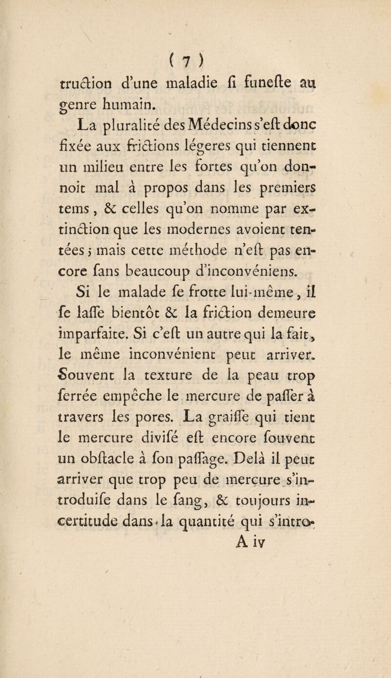 miction d'une maladie fi funefte au genre humain. La pluralité des Médecins s’eftdonc fixée aux frictions légères qui tiennent un milieu entre les fortes qu'on don- noit mal à propos dans les premiers tems , & celles qu'on nomme par ex¬ tinction que les modernes avoient ten¬ tées 5 mais cette méthode n’eft pas en¬ core fans beaucoup d’inconvéniens. Si le malade fe frotte lui même, iî fe lafle bientôt & la friétion demeure imparfaite. Si c’efi: un autre qui la fait, le même inconvénient peut arriver,. Souvent la texture de la peau trop ferrée empêche le mercure de palier à travers les pores. La graille qui tient le mercure divifé elt encore fou-vent un obltacle à fon paflage. Delà il peut arriver que trop peu de mercure s'in¬ troduire dans le fang, & toujours in¬ certitude danS‘la quantité qui s'intro A iv