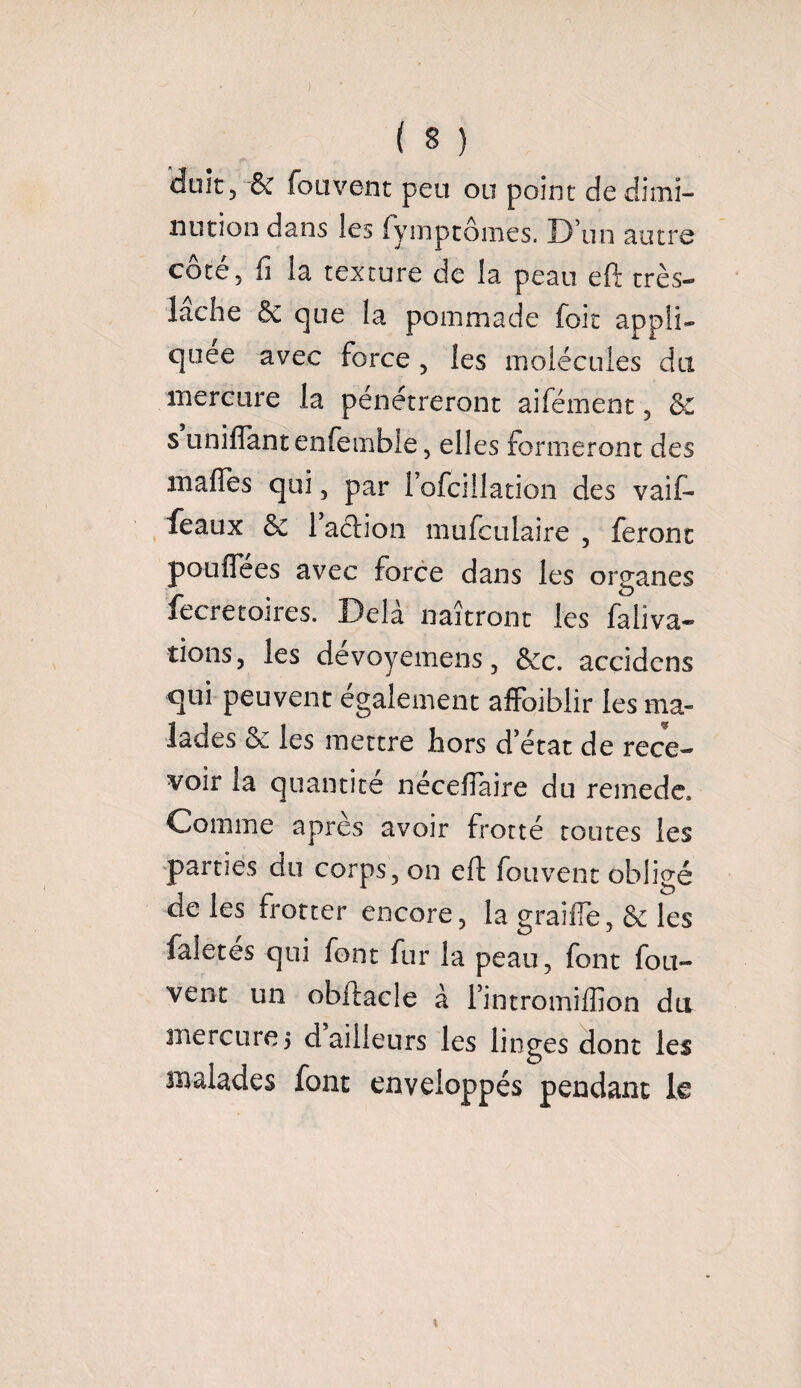 doit 5 & fouvent peu ou point de dimi¬ nution dans les fyinptômes. D’un autre côté, fi la texture de la peau eft très- lâche & que la pommade foit appli¬ quée avec force , les molécules du mercure la pénétreront aifément, & s unifiant enfembîe, elles formeront des malles qui, par i’ofcillation des vaif- feaux & faction mufculaire , feront pouflees avec force dans les organes fecretoires. Delà naîtront les faliva- îions, les dévoyemens, &c. accidens qui peuvent également affoiblir les ma¬ lades & les mettre hors d état de rece¬ voir la quantité nécefiaire du remede. Comme apres avoir frotté toutes les parties du corps, on eft fouvent obligé de les frotter encore, la graille, & les faletes qui font fur la peau, font fou¬ vent un obftacle à l’intromiffion du mercure 3 d ailleurs les linges dont les malades font enveloppés pendant le