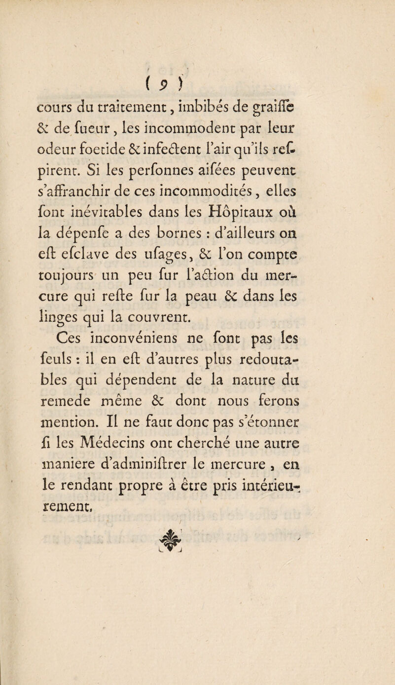 cours du traitement, imbibés de graifie de de fuetir, les incommodent par leur odeur foetide & infectent l’air qu’ils reC* pirent. Si les perfonnes aifées peuvent s’affranchir de ces incommodités, elles font inévitables dans les Hôpitaux où la dépenfe a des bornes : d’ailleurs on eft efclave des ufages, & l’on compte toujours un peu fur l’adion du mer¬ cure qui refte fur la peau de dans les linges qui la couvrent. Ces inconvéniens ne font pas les feuls : il en eft d’autres plus redouta¬ bles qui dépendent de la nature du remede même de dont nous ferons mention. Il ne faut donc pas s’étonner fi les Médecins ont cherché une autre maniéré d’adminiftrer le mercure , en le rendant propre à être pris intérieur rement.