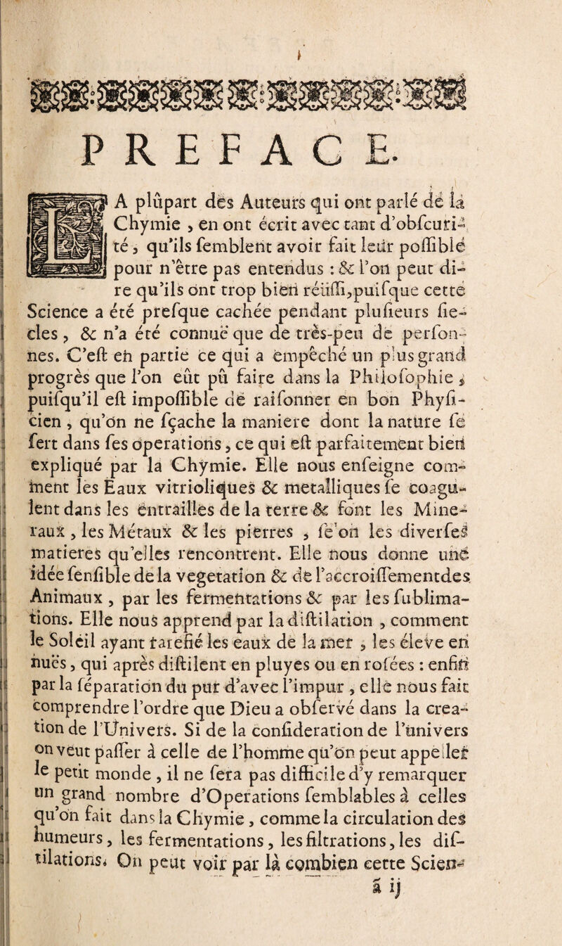 PREFACE. ' ? / A plûpart dès Auteurs qui ont parlé dé là Chymie , en ont écrit avec tant d’obfcuri- té 3 qu’ils femblent avoir fait leiit poffiblé pour n’être pas entendus : & l’on peut di¬ re qu’ils ont trop bieti réüffbpuifque cette Science a été prefque cachée pendant plusieurs fie- des ? Sc n’a été connue que de très-peu de perfon- nés. C’eft eh partie ce qui a empêché un plus grand progrès que l’on eût pu faire dans la Phüofophie i puifqu’il eft impoflible dé raifonner en bon Fhyfi- cien , qu’dn ne fçache la maniéré dont la nature fe fert dans fes operations ? ce qui eft parfaitement bien expliqué par la Chymie. Elle nous enfeigne com¬ ment les Eaux vitrioliques 3c métalliques Te coagu- ij lent dans les entrailles de la terre 3c font les Miné¬ raux 5 les Métaux 3c les pierres , fe on les diverfe§ matières quelles rencontrent. Elle nous donne uné idée fenfible de la végétation 3c de l’accroiftemencdes Animaux , par les fermentations & par lesfublima- tions. Elle nous apprend par ladiftilation , comment le Soleil ayant farefié les eaux de la met 3 les éleVe eh hues 5 qui après diftilent en pluyes ou en rofées : enfih par la réparation du pur d’avec l’impur , elle nous fait comprendre l’ordre que Dieu a obfervé dans la créa¬ tion de l’Ünivers. Si de la confideration de l’ünivers on veut paftèr à celle de l’homme qü’ôn peut appelles: le petit monde , il ne fera pas difficile d y remarquer un grand nombre d’Operations femblables à celles qu on fait dans la Chymie, comme la circulation des || humeurs, les fermentations ? les filtrations 5 les dif- tilations* On peut voir par là combien cette Scient S ij