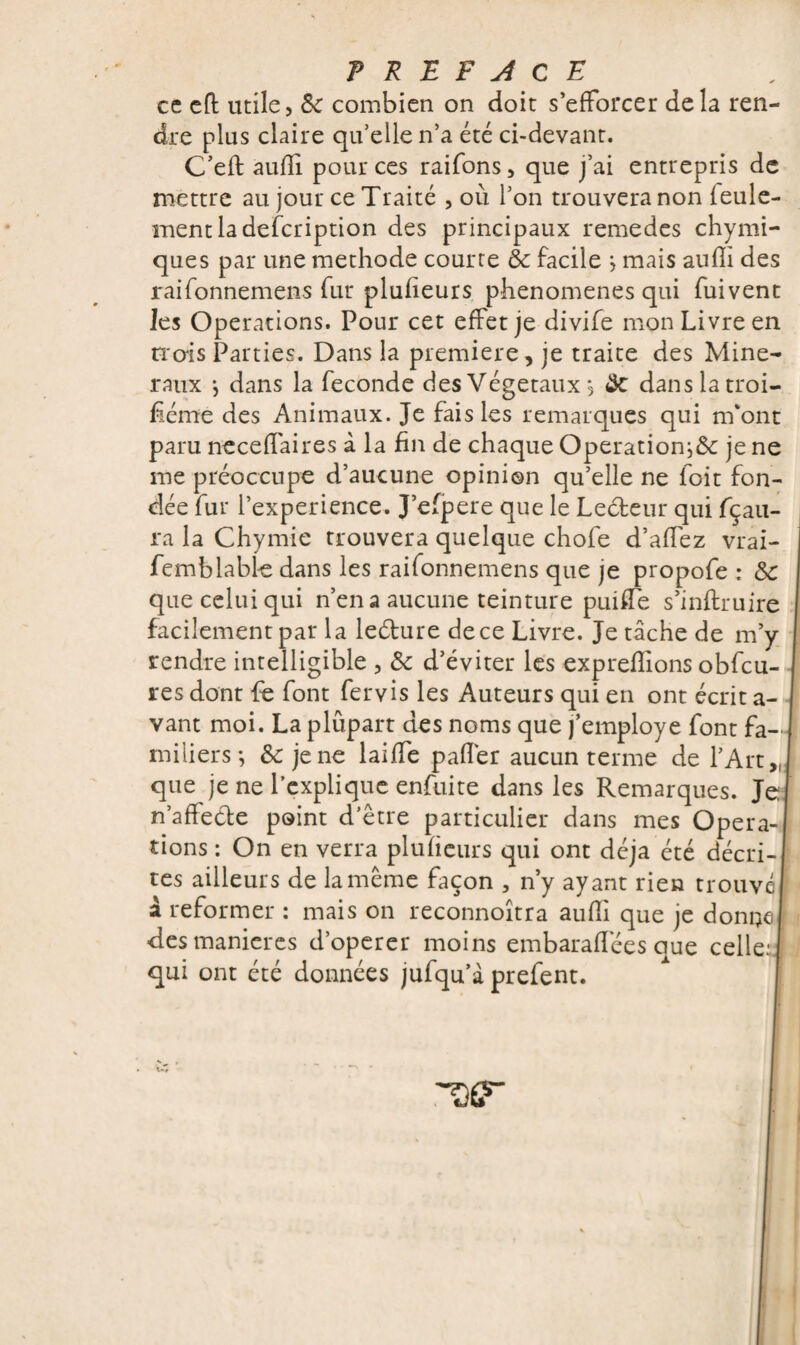 ce eft mile, 8c combien on doit s’efforcer delà ren¬ dre plus claire qu’elle n’a été ci-devant. C’eft aufïi pour ces raifons, que j’ai entrepris de mettre au jour ce Traité , où l’on trouvera non leule- ment la description des principaux remedcs chymi- ques par une méthode courte & facile *, mais aufïi des raifonnemens fur plufieurs phenomenes qui fuivent Jes Operations. Pour cet effet je divife mon Livre en H'ois Parties. Dans la première, je traite des Miné¬ raux j dans la fécondé des Végétaux, Sc dans la troi¬ sième des Animaux. Je fais les remarques qui m'ont paru neceffaires à la fin de chaque Opération^ je ne me préoccupe d’aucune opinion qu’elle ne foit fon¬ dée fur l’experience. J’efpere que le Leéteur qui fçau- ra la Chymie trouvera quelque chofe d’affez vrai- femblable dans les raifonnemens que je propofe : 8c que celui qui n’en a aucune teinture put de s’inflruire facilement par la leéture de ce Livre. Je tâche de m’y rendre intelligible , 8c d’éviter les expreffions obfcu- res dont fe font fervis les Auteurs qui en ont écrit a- vant moi. La plûpart des noms que j’employe font fa¬ miliers *, 8c je ne laiffe palier aucun terme de l’Art „ que je ne l’explique enfuite dans les Remarques. J n’affeéle point d’être particulier dans mes Opera¬ tions : On en verra plufieurs qui ont déjà été décri¬ tes ailleurs de la même façon , n’y ayant rien trouvé à reformer : mais on reconnoîtra aufïi que je donne des maniérés d’operer moins embarafïêes que celle:! qui ont été données jufqu’à prefent.