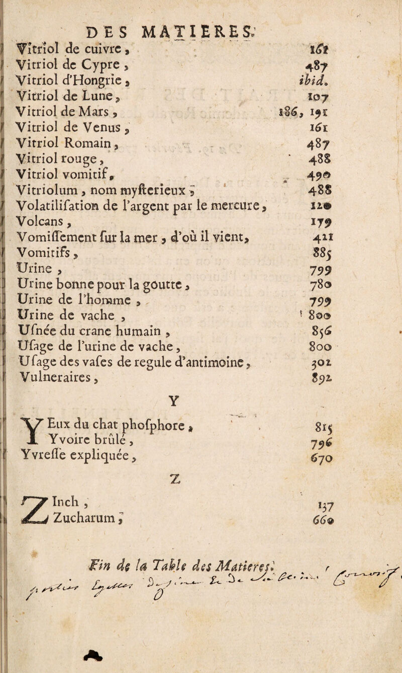 I Vitriol de cuivre» Vitriol de Cypre , Vitriol d'Hongrie » Vitriol de Lune, Vitriol de Mars 9 I Vitriol de Venus , Vitriol Romain» Vitriol rouge, Vitriol vomitif p Vitriolum , nom myfterienx J Volatilifation de l'argent par le mercure » Volcans, VomilFemcnt fur la mer » d’où il vient» Vomitifs y Urine , Urine bonne pour la goutte » Urine de l’homme > Urine de vache , SUfnée du crâne humain » Ufage de l’urine de vache, U fage des vafes de régulé d’antimoine » Vulnéraires » l£î ihid* IQJ i6t IL® *79 41Î 885 799 780 799 - 800 856 800 302, 85)2. Y Y Eux du chat phofphore » Yvoire brûlé, Yvrefle expliquée > Z Z In ch , Zucharum y 815 796 670 Yv /' Fin dç ta TakU des Matière si 0 Z*?, S £rwf'