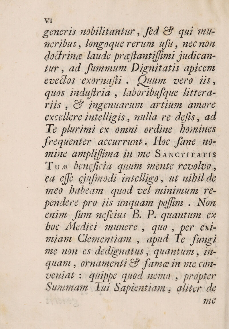 generis nobilitantur, fed &1 qui mu- ner ibus, longoque rerum ufu, nec non doBrime laude prafiantijjimi judican¬ tur , ad fummum Dignitatis apicem evellos exornafii . Quum vero iis, quos induftria , laboribufque littera¬ riis , £# ingenuarum artium amore excellere intelligis, r? dejis, X<? plurimi ex omni ordine homines frequenter accurrunt. Hoc fane no¬ mine amplijjima in me Sanctitatis Tu« beneficia quum mente revolvo, ejufmodi intelligo, tz/Tj/7 z/e habeam quod vel minimum re¬ pendere pro iis unquam pojjlm . ewz/z nefcius B. P. quantum ex hoc Medici munere , , per exi¬ miam Clementiam , fungi me non es dedignatus, quantum, in¬ quam , ornamenti 13 famce in me con¬ veniat : quippe quod nemo , propter Summam Tui Sapientiam, aliter de i me