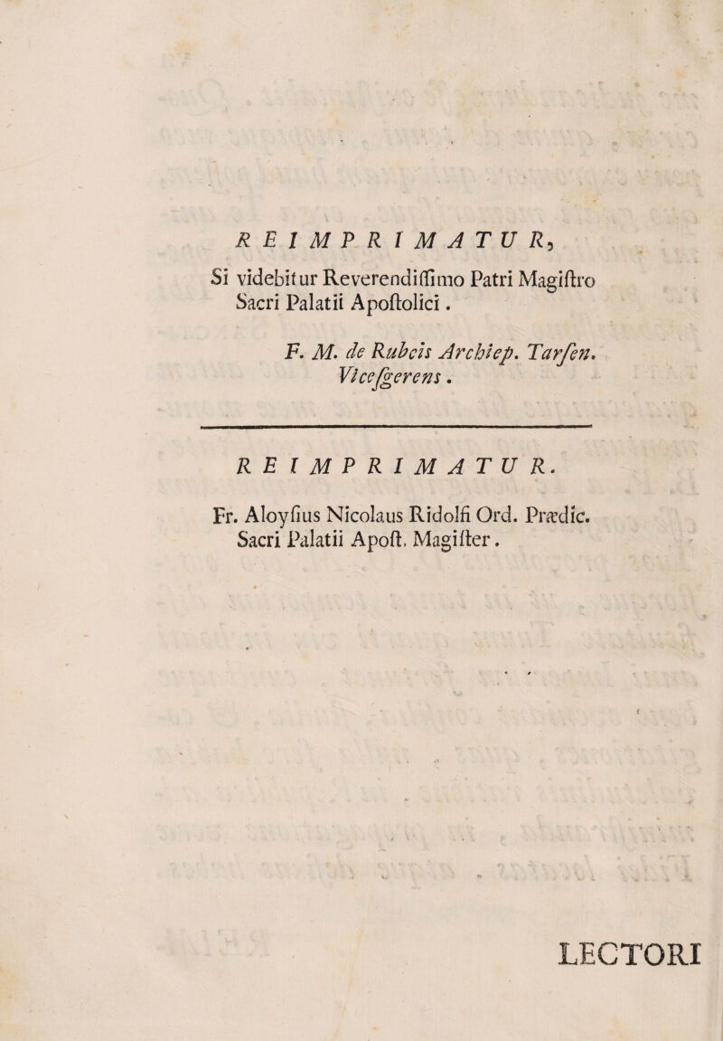 Si videbitur Reverendiflimo Patri Magiftro Sacri Palatii Apoftolici. F. M■ de Rubeis Archiep. Tarfen. Vicefgerem. RE IMPRIMATUR. Fr. Aloyfius Nicolaus Ridolfi Ord. Pradic. Sacri Palatii A poti Magi lier. LECTORI