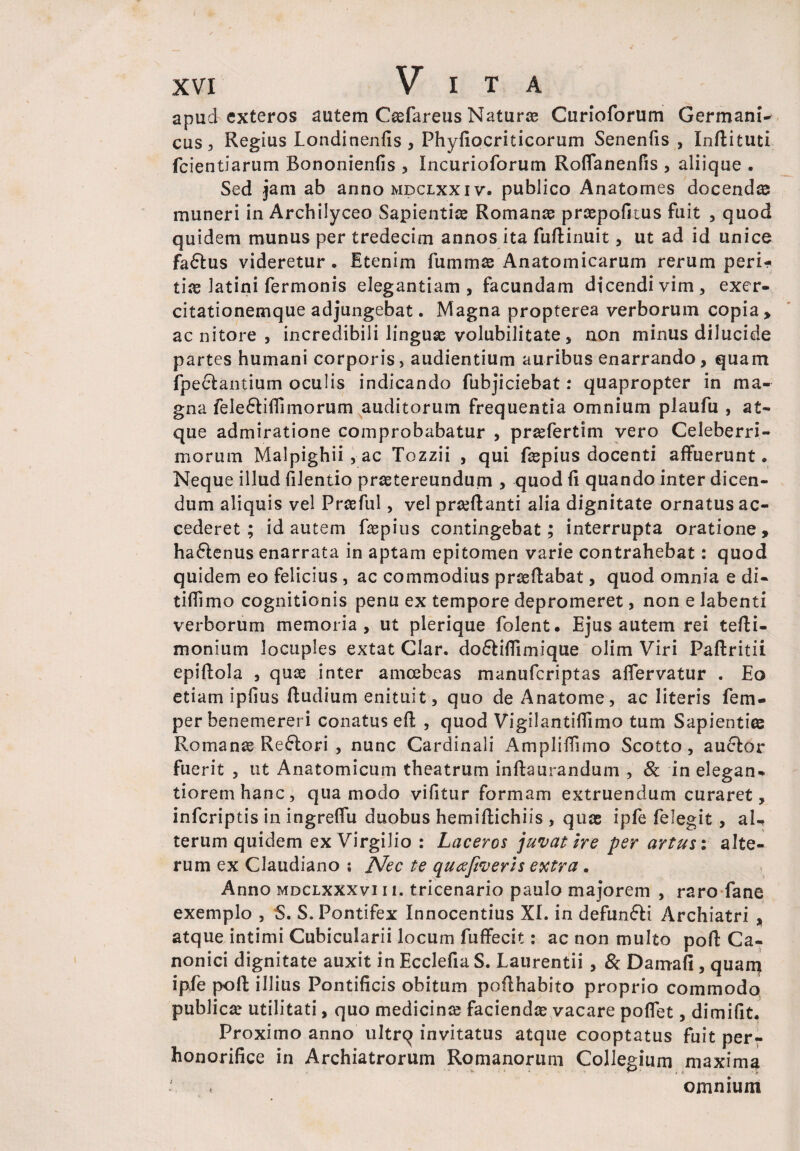 apud exteros autem Caefareus Natur® Curloforum Germani¬ cus, Regius Londinenfis , Phyfiocriticorum Senenfis , Inftituti fcientiarum Bononienfis , Incurioforum Roflanenfis , aliique . Sed jam ab anno mdclxxiv. publico Anatomes docendas muneri in Archilyceo Sapientiae Romanae praepofitus fuit , quod quidem munus per tredecim annos ita fuftinuit, ut ad id unice factus videretur. Etenim fummas Anatomicarum rerum peri¬ tiae latini fermonis elegantiam, facundam dicendi vim, exer¬ citationemque adjungebat. Magna propterea verborum copia, ac nitore , incredibili linguae volubilitate, non minus dilucide partes humani corporis, audientium auribus enarrando, quam fpe£tantium oculis indicando fubjiciebat: quapropter in ma¬ gna fele&ifTimorum auditorum frequentia omnium plaufu , at¬ que admiratione comprobabatur , prsefertim vero Celeberri¬ morum Malpighii, ac Tozzii , qui fiepius docenti affuerunt. Neque illud filentio praetereundum , quod fi quando inter dicen¬ dum aliquis vel Praefui, vel praeftanti alia dignitate ornatus ac¬ cederet ; id autem faepius contingebat; interrupta oratione, haftenus enarrata in aptam epitomen varie contrahebat: quod quidem eo felicius , ac commodius praeflabat, quod omnia e di- tifllmo cognitionis penu ex tempore depromeret, non e labenti verborum memoria, ut plerique folent. Ejus autem rei tefti- monium locuples extat Clar. dofliflimique olim Viri Paftritii epiftola , quas inter amcebeas manuferiptas affervatur . Eo etiam ipfius Rudium enituit, quo deAnatome, ac literis fem- per benemereri conatus eft , quod Vigilantiffimo tum Sapienti© Romanae Re£lori , nunc Cardinali Ampliffimo Scotto , au&or fuerit , ut Anatomicum theatrum inftaurandum , & in elegan- tioremhanc, qua modo vifitur formam extruendum curaret, inferiptis in ingreffu duobus hemiflichiis , quae ipfe felegit , al¬ terum quidem ex Virgilio : Laceros juvat ire per artus % alte¬ rum ex Claudiano ; Nec te quafiveris extra. Anno mdcixxxviii. tricenario paulo majorem , raro fane exemplo , S. S. Pontifex Innocentius XI. in defunfti Archiatri , atque intimi Cubicularii locum fuffecit: ac non multo pofl: Ca¬ nonici dignitate auxit in Ecclefia S. Laurentii , & Damafi, quam ipfe poft illius Pontificis obitum poflhabito proprio commodo publica? utilitati, quo medicin© faciendae vacare pollet, dimifit. Proximo anno ultrq invitatus atque cooptatus fuit per¬ honorifice in Archiatrorum Romanorum Collegium maxima omnium