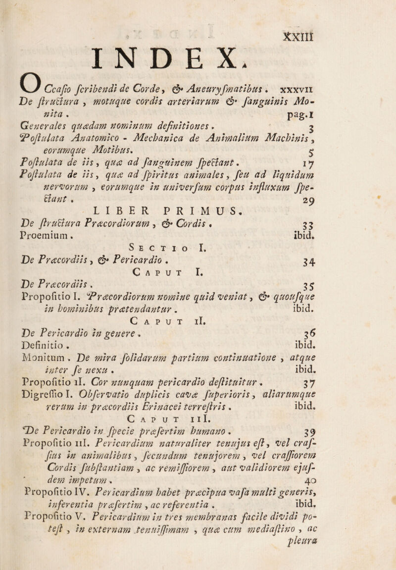 INDEX. O Ccafio fcribendi de Corde > & Aneuryfmatibus . xxxvn De flru&ura , motuque cordis arteriarum & fangulnh Mo¬ nita . pag.x G e ner ales quadam nominum definitiones , j 5°oflulata Anatomico - Mechanica de Animalium Machinis % eorumque Motibus, j P oflulata de lis, ad fanguinem fpeclant. 17 Poflulata de lis, qua ad fpiritus animales , yfc# a J liquidum nervorum , eorumque In unlverfum corpus Influxum fpe~ liant * LIBER PRIMUS, De flruUura Pracor diorum , ^ Cordis • Proemium. Sectio L De Pracordiis , ^ Pericardio • Caput I. Dc Pracordlls. Propofitio I. Praecordiorum nomine quid veniat, & quoufque In hominibus protendantur . ibicL Caput iL Dc Pericardio in genere . Definitio. ibicL Monitum . Do folldarum partium continuatione , aftpc *#£cr fe nexu . ibicL Propofitio ii. Cor nunquam pericardio deflituitur ■* 37 Digrefiio L Obfervatlo duplicis cavre fup eri oris ? uliarumque rerum in praecordiis Erinacei terreflrls . ibicL Caput i i I. sDe Pericardio in fpecie prcefertim humano . 39 Propofitio 11L Pericardium naturaliter tenujus efl, vel cr a fi flus In animalibus , fecundum tenujorem , <pc/ cr afflor em Cordis fubflantlam , ac remljflorem , a^r validiorem ejufi dem Impetum ■, 40 Propofitio IV. Pericardium habet prcecipua vafa multi generis. Inferentia prafertim , ac referentia . ibicL Propofitio V. Pericardium In tres membranas facile dividi po• tefl , externam .tenuifflmam , gw cum mediaflino , ac pleura 29 55 ibicL 54 5?