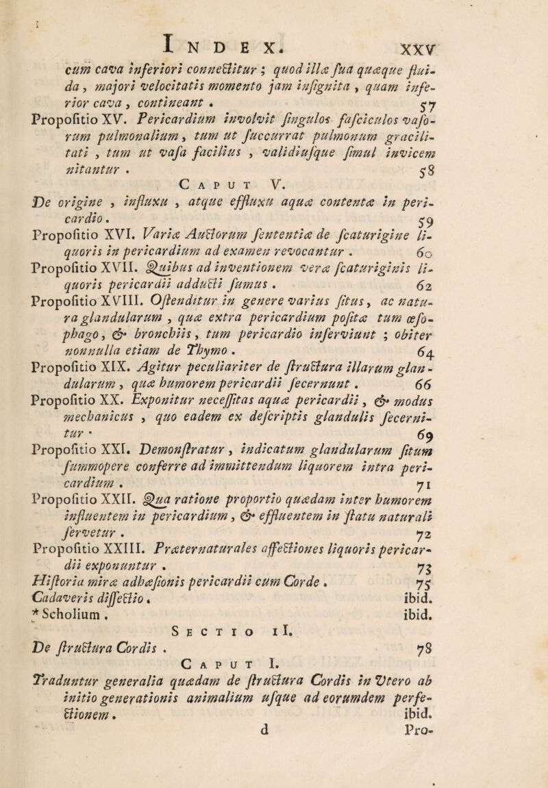 cum cava Inferiori connettitur ; quod illa fu a quaque flui¬ da , majori velocitatis momento jam infignita , quam infe¬ rior cava y contineant • Propofitio XV. Pericardium involvit flngulos fafciculos vafo- rum -pulmonalium, tum ut fuccurrat pulmonum gracili¬ tati , tum ut vafa facilius , validiufque frnul invicem nitantur . 58 Caput V. De origine , influxu , atque effluxu aqua contenta in peri¬ cardio. Propofitio XVI. Varia Au&orum fententia de fc at urigine li¬ quoris in pericardium ad examen revocantur . 60 Propofitio XVII. Quibus ad inventionem vera fcaturiginis li¬ quoris pericardii adduBi fumus . 62 Propofitio XVIII. Oflenditur in genere varius fltus, ac natu¬ ra glandularum , qua extra pericardium pojita tum oefo- phago, & bronchiis, tum pericardio inferviunt ; obiter nonnulla etiam de Thymo . 64 Propofitio XIX. Agitur peculiariter de flruBura illarum glan¬ dularum , qua humorem pericardii fecernunt . 66 Propofitio XX. Exponitur neceffltas aqua pericardii , & modus mechanicus , quo eadem ex defcriptis glandulis fecerni- tur • 69 Propofitio XXI. Demonflratur , indicatum glandularum fltum fummopere conferre ad immittendum liquorem intra peri¬ cardium . 71 Propofitio XXII. Qua ratione proportio quadam inter humorem influentem in pericardium, C&* effluentem in flatu naturali fervetur. 72 Propofitio XXIII. Frater natur ales affeSliones liquoris per icar - exponuntur . 73 Hifloria mira adhafionis pericardii cum Corde . 7£ Cadaveris diffeBio« ibid. *Scholium. ibid. Sectio i I. De ftruBura Cordis . 78 Caput I. Traduntur generalia quadam de flruBura Cordis in Vtero ab initio generationis animalium ufque ad eorundem perfe- Bionem. ibid, d Pro-