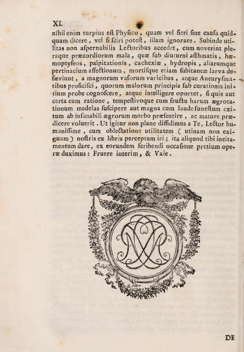 nihil enim turpius eft Phyfico , quam vel fieri fine caufa quid¬ quam dicere , vel fifciri poteft , illam ignorare. Subinde uti¬ litas non afpernabilis Le&oribus accedet, cum noverint ple¬ raque praecordiorum mala, quae fub diuturni afthmatis, hte- moptyfeos, palpitationis, cachexia , hydropis , aliarumque pertinacium affe&ionum, mortifque etiam fubitaneae larva de- fseviunt , a magnorum vaforum varicibus , atque Aneuryfma- tibus proficifci, quorum malorum principia fub curationis ini¬ tium probe cognofcere, atque intelligere oportet, fi quis aut certa cum ratione , tempeftivoque cum fruftu harum aegrota¬ tionum medelas fufcipere aut magna cum laudefuneftum exi¬ tum ab infanabili aegrorum morbo praefentire , ac mature prae¬ dicere voluerit . Ut igitur non plane diffidimus a Te, Leflor hu- manifiime , cum oble&atione utilitatem ( utinam non exi¬ guam ) noftris ex libris perceptum iri; ita aliquod tibi incita- mentumdare, ex eorundem fcribendi occafione pretium ope¬ ras duximus: Fruere interim, & Vale. DI