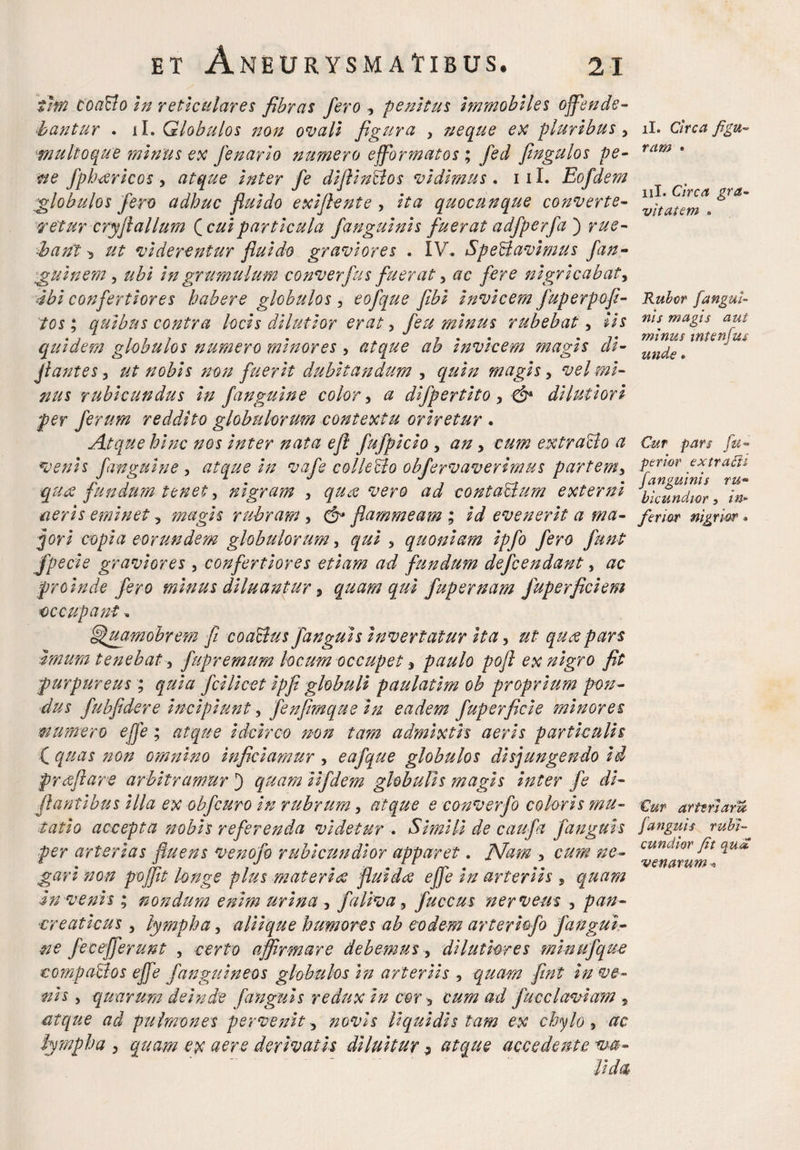 thn toaBo in reticulares fibras fero , penitus itnmobiles offende- bantur . ii. Globulos non ovali figura y neque ex pluribusy multoque ?ninus ex fenario numero efformatos ; fed fingulos pe- sve fphtfricos y atque inter fe diflinBos vidimus . 111. Eofdem globulos fero adhuc fluido exiflente , zVa quocunque converte¬ retur cry fi alium {cuiparticula fanguinis fuerat adfperfab rue¬ bant ^ ut viderentur fluido graviores . IV, SpeBavimus fan- guinem, in grumulum converfus fueraty tfc nigricabat, confertiores habere globulos, eofque fibi invicem fuperpofi- tos; quibus contra locis dilutior eraty minus rubebaty iis quidem globulos numero minores y atque ab invicem magis di- jlantes, ut nobis non fuerit dubitandum , magisy vel mi¬ nus rubicundus in fanguine color, a difpertito y & dilutiori per ferum reddito globulorum contextu oriretur . Atque hinc nos inter nata efl fufpicio y an y cum extraBo a venis finguine , atque in vafe colleBo obfervaverirnus partemy qu.<x fundum tenet y nigram y qux vero ad contaBum externi aeris eminet y magis rubram y & flammeam ; id evenerit a ma¬ cori copia eorundem globulorum, qui y quoniam ipfo fero funt fpecie graviores , confertiores etiam ad fundum defcendant, ac proinde fero minus diluantur, quam qui fupernam fuperficiem ■occupant, fjfuamobrem fi coaBus fanguis invertatur ita y ut qux pars Imum tenebat y fupremum locum occupet, paulo pofl ex nigro fit purpureus ; quia fcilicet ipfl globuli paulatim ob proprium pon¬ dus fubfldere incipiunt, fenflmque in eadem fuperficie minores mumiero ejfe ; atque idcirco non tam admixtis aeris particulis ( quas non omnino inficiamur y eafque globulos disjungendo id proflare arbitramur 3 quam iifdem globulis magis inter fe di- flantihus illa ex obfcuro in rubrum y atque e converfo coloris ?nu- tatio accepta nobis referenda videtur . Simili de caufa fanguis per arterias fluens venofo rubicundior apparet. Nam y cum ne¬ gari non pojflt longe plus materia fluida ejfe in arteriis , quam Invenis ; nondum enim urina , faliva y f aecus nervem y pan¬ creaticus y lympha y aliique humores ab eodem arteriofo fangui¬ ne fec efferunt , certo affirmare debemus, dilutiores minufque compaBos ejfe fanguineos globulos In arteriis , quam fmt in ve¬ nis , quarum deinde fanguis redux in cor, cum ad fucclaviam , atque ad pulmones pervenit y novis liquidis tam ex chylo y ac lympha y quam ex aere derivatis diluitur 3 atque accedente va¬ ti dat ii. Circa figu¬ ram • 11I. Circa gra¬ vitatem » Rubor fangui¬ nis magis aut minus wtenfus unde » Cur pars fu- perior extrafii fanguinis ru¬ bicundior 5 in¬ ferior nigrior. Cur ar teri ara fanguis rubi¬ cundior fit qua venarum*