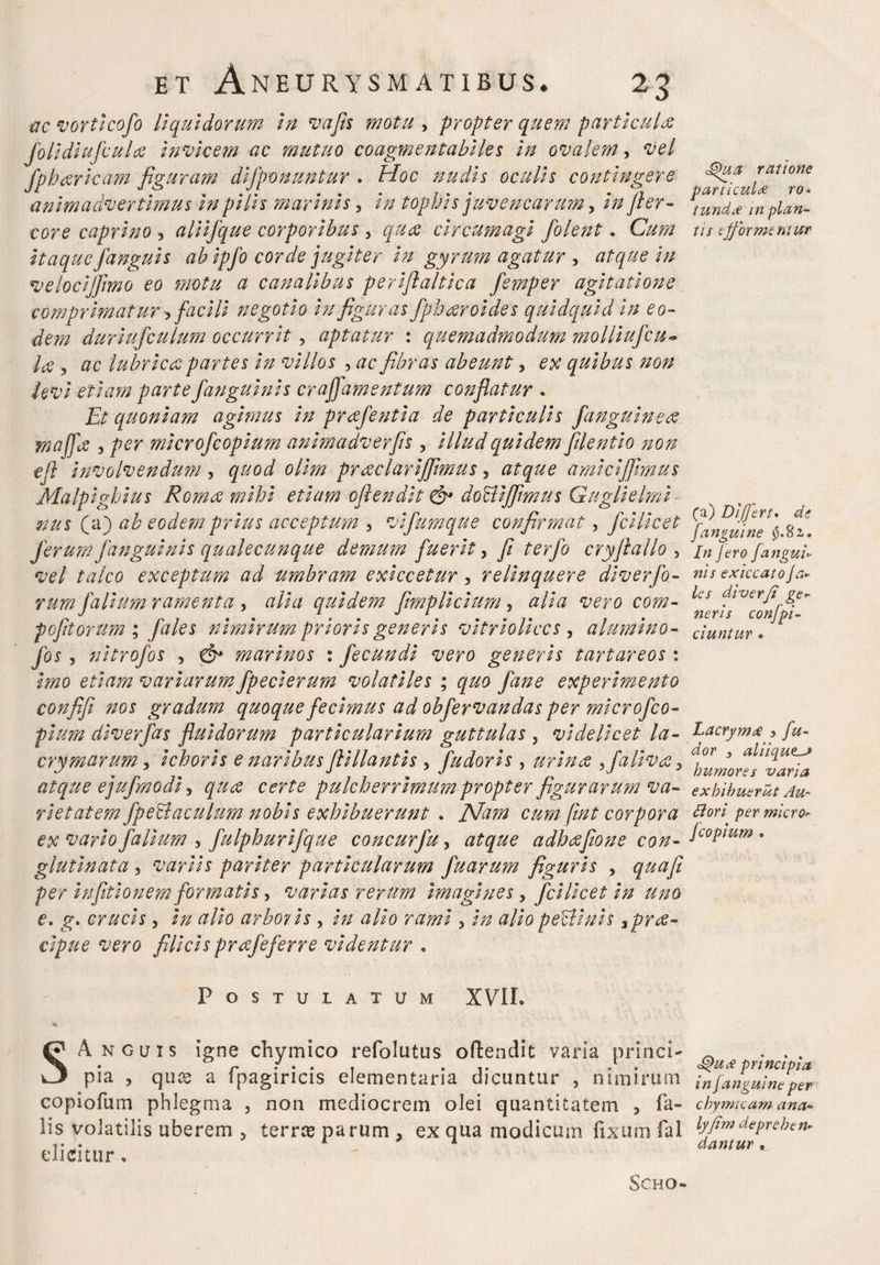 ac vorticofo liquidorum in t'aJis motu , -propter quem particula foli diufculee invicem ac mutuo coagmentabiles in ovalem , vel fpbarkam figuram difponuntur . Hoc nudis oculis contingere animadvertimus in pilis marinis 3 in tophis juvencarum, fler- core caprino , aliifque corporibus , circumagi folent. itaque [anguis ab ipfo corde jugiter in gyrum agatur , atque in velocijflmo eo motu a canalibus periftaltica femper agitatione comprimat ur facili negotio in figurasfpharoi des quidquid in eo¬ dem duriufculum occurrit , aptatur : quemadmodum molliufeu~ A? 5 lubrica partes in villos , fibras abeunt, £X quibus non hvi etiam partefanguinis craJJ'amentum conflatur . Et quoniam agimus in prafentia de particulis fanguinea maffa , per microfcopium animadverfls , illud quidetn[dentio non efl involvendum , 0///» preeclar ijflmus, atque amici'/fimus Malpighius Roma mihi etiam oflendit & dociijfimus Guglielmi nus (a) eodem prius acceptum , vifumque confirmat, fcilicet ferum fanguinis qualecunque demum fuerit, fi terfo cryflallo , exceptum ad umbram exiccetur, relinquere div er fo¬ rum falium ramenta , tf/ic/ quidem flmplicium , #//# vero com- pofltorum ; fales nimirum prioris generis vi trio lices , alumino- /«* > nitrofos , 0» marinos : fecundi vero generis tartareos : ko variarum fpecierum volatiles ; quo fane experimento confifi nos gradum quoque fecimus ad obfervandas per microfco¬ pium diverfas fluidorum particularium guttulas 3 videlicet la- crymarum, ichoris e naribus flillantis , [udoris , urina >faHva> atque ejufmodi, pulcherrimum propter figurarum va¬ rietatem fpetlaculum nobis exhibuerunt . ISfam cum fint corpora ex vario falium , fulphurifque concurfu, adhaflone con¬ glutinata , variis pariter particularum fuarum figuris , <^0/? per infitionem formatis, varias rerum imagines, fcilicet in uno e. g. crucis, arboris , 2// 0/20 #//0 perlinis spra- cipue vero filicis prafeferre videntur . Postulatum XVII. SAnguis igne chymico refolutus oftendic varia princi¬ pia , quee a fpagiricis elementaria dicuntur , nimirum copiofum phlegma , non mediocrem olei quantitatem 3 fa¬ lis volatilis uberem , terree parum , ex qua modicum fixum fal elicitur, <§>ua ratione particula ro¬ tundae in plan¬ tis efj‘armentur (a) Differt. de Janguine §.%2,. /er<9 /angui- nis exiccato /a- les diverji ge¬ neris confpi- ciuntur * Lacrymx > /z/- j aUique-J humores varia exhibuerat Au- Bori permicro- j copium . principia in J angui ne per chymicam ana- lyfim deprehen¬ dantur •