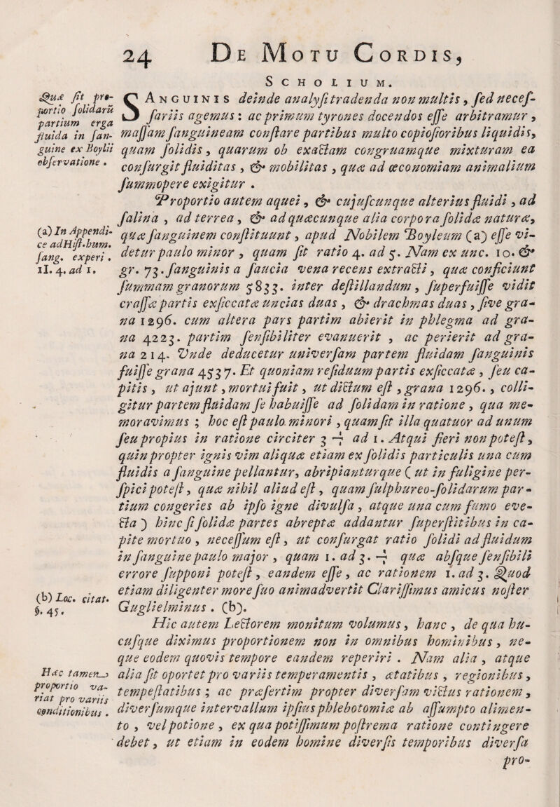 11» ad 11 De Motu Cordis, SCHOIIUM. ^u£ fit' prt■- Anguinis deinde analyfi tradenda non multis, fed necef- portiO jo i aru ^ far 11 s agemus: ac primum tyrones docendos effe arbitramur* panium erga J r J . JJr 7. fluida in fan- majjamJangmneam conftare partibus murto coptojtortbus hqutats* guine ex Boylii quam Jolldls > quarum ob exaclam congruamque mixturam ea cbjcrvatwne. confurglt fluldltas , mobilitas , qua ad oeconomiam animalium fummopere exigitur . GProportlo autem aquel, & cujufcunqus alterius fluidi * ad falina , ad terrea, & adquacunque alia corporafolldee natura* (a) In Appendi- fano-uinem conftltuunt * apud Nobilem Tdoyleum Ca') effe vl- ce adHitt.bum» 7 J 7 . r*. 7 -»i J * fang, experi. detur paulo trnnor * quam Jit ratio 4. ad 5. Nam cx unc. 10. O* gr. 7$./anguinis a faucia vena recens extraddi * quee conficiunt fummam granorum 583 3. inter defllllandum, /uperfulfife vidit crajfitepartis exflccata uncias duas , £§* drachmas duas, five gra- na 1296. cum altera pars partim abierit in phlegma ad gra¬ na 4223. partlm fenfibiliter evanuerit , ac perierit ad gra¬ na 214. Vnde deducetur unlverfam partem fluidam /anguinis fuiffe grana 45*37« Et quoniam refiduumpartis exficcatee , feu ca¬ pitis , ut ajunt, mortui fuit, ut dfidum eft * grana 1296., colli¬ gitur partem fluidam fe habuiffe ad /olidam in ratione , qua me¬ moravimus ; hoc ejl paulo minori , quam fit illa quatuor ad unum feu propius In ratione circiter 3 -7 ad 1. Atqui fieri nonpotefl * quin propter Ignis vim allqure etiam ex /olidis particulis una cum fluidis a /anguine pellantur, abripiantur que ( ut In fuligine per- fpici pote fi, qutf nihil aliud ej} , quam fulphureo-folidarum par¬ tium congeries ab Ip/o igne dlvul/a 5 atque una cum fumo eve- dia ) hinc fi folidce partes abrepta addantur /uperflltlbus In ca¬ pite mortuo , neceflfum eft, ut con/urgat ratio /olidi ad fluidum in /anguine paulo major , quam 1. ad 3 • -7 qua ab/que /enfiblli errore Jupponl potejl, eandem ejje , ac rationem i, ad 3. Quod etiam diligenter more fuo animadvertit Clarlffimus amicus nojler Gugllelmlnus . (b). Hic autem Lefiorem monitum volumus, hanc , de qua hu- cu/que diximus proportionem non in omnibus hominibus, ne¬ que eodem quovis tempore eandem reperlrl . Nam alia , atque H<*c tamen^ alia fit oportet pro variis temperamentis , atatlbus, regionibus, nat™10 tempeflatibus; ac pra/ertlm propter diverfam v fidus rationem, conditionibus. dlver/umque Intervallum lp[tusphlebotomia ab ajfumpto alimen¬ to , vel potione , ex qua potljfimum poflrema ratione contingere debet * ut etiam In eodem homine dlverfis temporibus dlver/a pro- (b) Loc, dtat» 45.