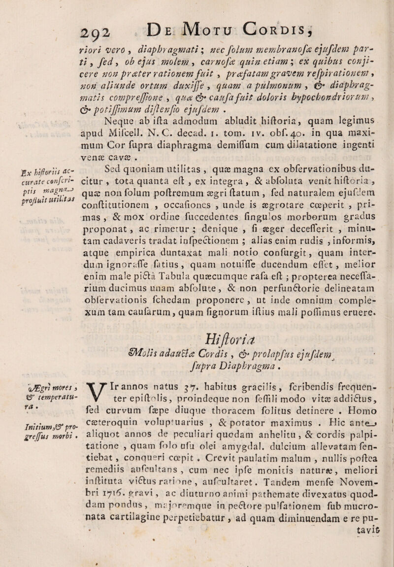 Ex hi-ftoriis rtc- curate confcri¬ ptis magnas profluit utilitas qJEgri motes , tS1 temperatu¬ ra • Initium^ pro- greffus morbi . 292 De Motu Cordis, riori vero , diaphragmati; nec folum membranofa ejufdem par¬ ti 3 fed, ob ejus molem , carnofa quin etiam; ex quibus conji¬ cere non prester rationem fuit , pr afat am gravem refpirationem, non aliunde ortum duxiffe , quam a pulmonum , diaphrag¬ matis comprejTione , qua & caufa fuit doloris hypochondriorum > & potiffimum diflenfo ejufdem . Neque ab i fla admodum abludit hidoria, quam legimus apud Mi fcell.. N. C. decad. 1. tom. iv. obf.40. in qua maxi¬ mum Cor fupra diaphragma demiflum cum dilatatione ingenti venae cavae . Sed quoniam utilitas , quae magna ex obfervationibus du¬ citur , tota quanta ed , ex integra , 8c abfoluta venit hifloria , qua: non folum poflremum aegri flatum , fed naturalem ejufdem conditutionem , occafiones , unde is aegrotare coeperit , pri¬ mas , & mox ordine fuccedentes fingulos morborum gradus proponat, ac rimetur ; denique , fi aeger decefierit , minu¬ tam cadaveris tradat infpeclionem ; alias enim rudis , informis, atque empirica duntaxat mali notio confurgit, quam inter¬ dum ignorafle fatius, quam notuiffe ducendum effet , melior enim male pi6ta Tabula quaecumque rafa ed ; propterea necefia- rium ducimus unam abfolute, & non perfun&orie delineatam obfervationis fchedam proponere , ut inde omnium comple¬ xum tam caufarum, quam fignorum idius mali poffimus eruere. Hifloria SMolis a dauci a Cordis, & prolapfus ejufdemj fupra Diaphragma. Vir annos natus 37. habitus gracilis , feribendis frequen¬ ter epiftolis, proindeque non fefilli modo vitae addi&us, fed curvum faepe diuque thoracem folitus detinere . Homo caeteroquin voluptuarius , 8c potator maximus . Hic ante_* aliquot annos de peculiari quodam anhelitu cordis palpi¬ tatione , quam folo ofu olei amygdal. dulcium allevatam fen- tiebat , conqueri ccepit » Crevit pauJatim malum , nullis podea remediis aufcultans , cum nec ipfe monitis naturae, meliori inftituta vi6lus ratione, aufcultaret. Tandem menfe Novem¬ bri 1716. gravi, ac diuturno animi pathemate divexatus quod¬ dam pondus, majoremque in pexiore puTationem fub mucro¬ nata cartilagine perpetiebatur , ad quam diminuendam e re pu¬ tavit-