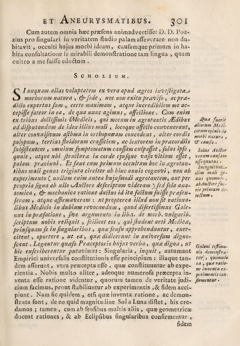 Cum autem omnia haec praefens animadvertiOTec D. D. Poz- zius pro fingulari in veritatem ftudio palam affeverare non du¬ bitavit , occulti hujus morbi ideam, caufamqueprimum in ha¬ bita confultatione fe mirabili demonftratione tam lingua , quam cultro a me fui (Te edoctum . SCHOLIUM. SI unquam alias voluptatem ex vera apud agros invofligateu* morborum natura , &fede , nec non exitu pravifo , acpra- dicto expertus fum , certe maximam , atque incredibilem me ac- cepiffe fateor in ea, de qua nunc agimus, ajfeblione . Cum enim ex tribus do&ijftmis Medicis, qui mecum in agrotantis /Edibus ad difputandum de idea illius mali , locoque ajfeblo convenerant, alter convulfivum aflhma in orthopnoeam concedens, alter cordis polypum , tertius fluidorum crajfltiem, ac lentorem in pr acor diis fubfiftentem , omnium fymptomatum caujfam culpajfet ,folus ipfe , quale , atque ubi flrublura in corde ejufque vafls vitium efflet, palam pracinui. Et fane cum primum occultum hoc in aegrotan¬ tibus mali genus triginta circiter ah hinc annis cognovi, non ab experimento ( nullum enim antea hujufmodi agrotantem, aut per propria figna ab ullo Mublore deferiptum videram ) fsdfola ana¬ tomica , & mechanica ratione dubius id ita fabtum faijfle prafen- feram , atque affirmaveram : ut propter ea illud non fit rationa¬ libus Medicis in dubium revocandum , quod di fertiflimus Gale¬ nus in praefatione , flve argumento in lib.i. de morb* vulgarib, feriptum nobis reliquit , fcilicet eos , qui ftudent arti Medicay priufquam fe in fingularibus , qua fenfu apprehenduntur, exer¬ citent , oportere , ut ea, qua didicerunt in univerfum digno- fcant. Legantur quafo Prreceptoris hujus verba , qua digna, ut hic exferiberentur putavimus: Singularia, inquit, autumant Empirici univerfalis conftitutionis effe principium : illaque tan¬ dem afferunt, vera pr&cepta efle , quae conftituuntur ab expe¬ rientia . Nobis multo aliter, adeoque numerofa praecepta in¬ venta effe ratione videntur , quorum tamen de veritate judi¬ cium facimus, prout ftabiliuntur ab experimentis ,& fidem acci¬ piunt. Nam fic quidem , etfi quas inventa ratione , aedemon- ftrata funt, de eo quid magnitudine Sol a Luna diftet, his cre¬ damus ; tamen, cum ab fenfibus multis aliis , quae geometricas docent rationes , & ab Eclipfibus fingularibus confirmentur , fidem <g>u<£ fuerit aliorum Medi¬ corum opinio de morbi natura y Z3 caufis . Solus Avflor veram caujam affequutus . Incognitum olim mali ge- nus quomodo 3 ab Autf ore fue¬ rit primum de- tebium * Galeni tefiime- nio demonflra- tur\, quomodo ea , qu<£ ratio¬ ne inventa ex¬ perimentis con¬ firmentur *