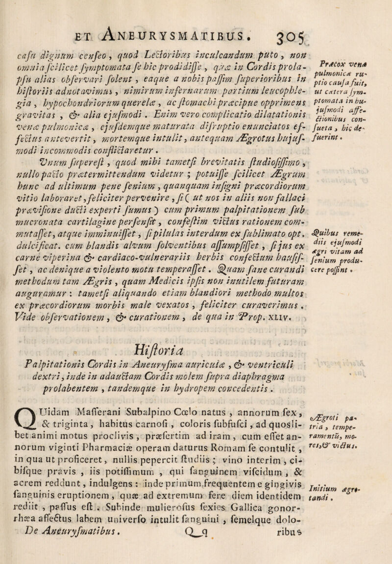 cafu dignum cenfeo, quod LeUorlbus Inculcandum puto, non omnia fclllcet fymptomata fe hic prodldlffe , qu& In Cordis prola- pfu alias obfervarl fiolent, eaque a nobis paffrn fuperioribus In hlflorlls adnotavimui, nimirum Infernarum partium leucophle¬ gi a , hypochondriorum querela , ac fiomachipraecipue opprimens gravitas , & alia ejufmodl. Enim vero complicatio dilatationis vena pulrnonlca , ejufdemque maturata dlfruptlo enunclatos ef¬ fectus antevertit, mortem que intulit > antequam /Egrctus hujuj- modi Incommodis confli claretur . Vnum fuperefl , quod mihi tametfl brevitatis fiudlojijjimo , nullo paVio pr at ermltt en dum videtur ; potuiffe fclllcet jEgrum hunc ad ultimum pene fenum , qu an quam Infignl pr acor diorum vitio laboraret) feliciter pervenire 7feQ ut nos in aliis non fallaci pr ecvlfion e dufli experti fumus) cum primum palpitationem fub mucronata cartilagine perfenflt, confefllm villus rationem com- mutafifet, atque Immlnulffet, fipilulas Interdum ex fubllmato opt. dulcificat. cum blandis alvum folv entibus affumpfffet, fi jus ex carne viperina cardlaco-vulnerarlls herbis confeUum haufifi fe , ac denique a violento motu temperaffet. fiffuatn fian e curandi methodum tam /Egris , quam Medicis Ipfis non inutilem futuram auguramur : tametfl aliquando etiam blandiori methodo multos ex praecordiorum morbis male vexatos , feliciter curaverimus * Vide obfervationem > & curationem, de qua In ‘Prop. xnv. Praecox vefid^ pulmonic# ru- ptio cauja fuits, ut cetera Jym- ptornata in hu- jufmodi ajfe- titionibus coti- fueta , hic de¬ fuerim • *§>uibus reme¬ diis ejujmodi dcgn vitam ad fitnium produ¬ cere pojjint. ijtona Palpitationis Cordis In Aneuryfma a uri cui ce , & ventriculi dextri, Inde In adauclam Cordis molem fupra diaphragma prolabentem , tandemque In hydropem concedentis. TJidam Mafierani Subalpino Coelo natus , annorum fex, . 8c triginta, habitus carnofi , coloris fubfufci, ad quosli- tria 9 tempe- bet animi motus proclivis, praefertim ad iram , cum efiet an- ramentu,mo- liorum viginti Pharmacice operam daturus Romam fe contulit , ru^viflus, in qua ut proficeret, nullis pepercit (ludiis ; vino interim , ci- biique pravis , iis potifiimurn , qui fanguinem vifcidum , & acrem reddunt, indulgens : inde primum.frequentem e gingivis r r . . . & , r 1 ?. Initium <tgn- languinis eruptionem , quce ad extremum tere diem identidem tandi, rediit , paiTus efl: . Subinde mulierofus fexies Gallica gonor- rha^a afTe&us labem univerfo intulit (anguini , femelque dolo- De Aneuryfmatlbus. Q^jcj ribus