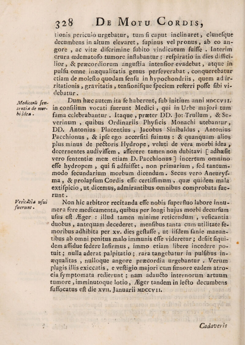 Medkom feri¬ tent i a de mer~ bi i de er . VesicXtiA ufui fuerunt. 328 De Mo T U Co RDIS, tionis periculo urgebatur, tum fi caput inclinaret, clunefque decumbens in altum elevaret, fupinus vel pronus, ab eo an¬ gore , ac vita? difcrimine fubito vindicatum fuifle . Interim crura oedema tofo tumore inflabantur; refpiratio in dies diffici¬ lior, & praecordiorum anguflia intenfior evadebat, atque in pulfu omne inaequalitatis genus perfeverabat , conquerebatur etiam de molefto quodam fenfu in hypochondriis , quem ad ir¬ ritationis , gravitatis , tenfionifque fpeciem referri poffe fibi vi¬ debatur . Dum hcec autem ita fe haberent, fub initium anni mdccv 1 r. in confilium vocati fuerunt Medici , qui in Urbe majori tum fama celebrabantur . Itaque , praeter DD. Jo: Trullum , & Se- verinum , quibus Ordinariis Phyficis Monachi utebantur, DD. Antonius Placentius , Jacobus Sinibaldus , Antonius Pacchionus , & ipfe ego accerfiti fuimus : & quanquam alios plus minus de pe6toris Hydrope, veluti de vera morbi idea 3 decernentes audiviflem , aflerere tamen non dubitavi [ adhcefit vero fententiae meae etiam D. Pacchionus ] incertum omnino efle hydropem , qui fi adfuiflet, non primarium , fed tantum¬ modo fecundarium morbum dicendum. Secus vero Aneuryf- ma , & prolapfum Cordis efle certiflimum > quae quidem mala extifpicio ,ut dicemus, admirantibus omnibus comprobata fue¬ runt . Non hic arbitror recitanda efle nobis fuperfluo labore innu¬ mera fere medicamenta, quibus per longi hujus morbi decurfum ufus eft Aiger : illud tamen minime reticendum , veficantia duobus , antequam decederet, menfibus tanta cum utilitate fe¬ moribus adhibita per xv. dies geftafle , ut iifdem fanie manan¬ tibus ab omni penitus malo immunis efle videretur ; defiit fiqui- dem aflidue federe Infirmus , immo etiam libere incedere po¬ tuit ; nulla aderat palpitatio ; rara tangebatur in pulfibus in¬ aequalitas , nulloque angore praecordia urgebantur . Verum plagis illis exiccatis, e vefligio majori cum fcenore eadem atro*- cia fymptomata redierunt ; nam adau&o internorum artuum tumore ,imminutoque lotio, JEger tandem in leflo decumbens fufFocatus eft die xvn. Januarii mdccvii. Cadaverts