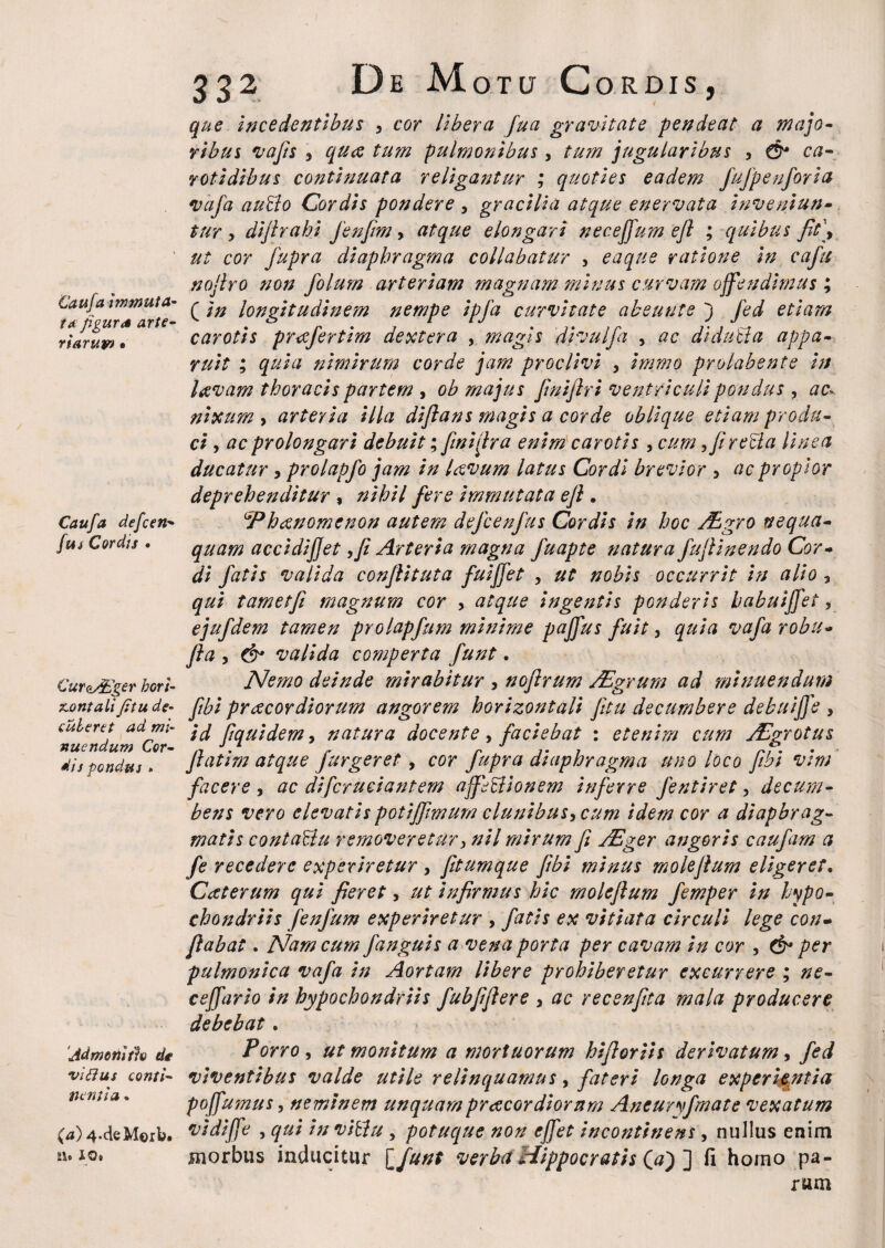 Caufa immuta¬ ta figura arte¬ riarum • Caufa defcen- fu i Cordis • CurctAdger hori¬ zontalifit u de¬ cuteret ad mi¬ nuendum Cor¬ dis pondus » Admonitio de vi dius conti¬ nentia . (a) 4.cie Morb. ib 10» 332 De Motu Cordis, que incedentibus , cor libera fua gravitate pende at a majo¬ ribus vafis , qua tum pulmonibus, tum jugularibus , & ca¬ rotidibus continuata religantur ; quoties eadem fufpenforia vafa audo Cordis pondere , gracilia atque enervata inveniun¬ tur , dijlrahi fenfim, atque elongari neceffum efl ; quibus fit\ ut cor fupra diaphragma collabatur , eaque ratione in cafit nojlro non folurn arteriam magnam minus curvam offendimus ; ( in longitudinem nempe ipfa curvitate ab eunt e ) Jed etiam carotis preefertim dextera , magis divulfa , ac di duci a appa¬ ruit ; quia nimirum corde jam proclivi , immo prolabente in laevam thoracis partem , ob majus finiflri ventriculi pondus , ac» nixum , arteria illa diftans magis a corde oblique etiam produ¬ ci , ac prolongari debuit; finiar a enim carotis , cum, fi reda linea ducatur > prolapfo jam in laevum latus Cordi brevior , ac propior deprehenditur , nihil fere immutata efl. Phaenomenon autem defcenfus Cordis in hoc /Egro nequa¬ quam accidijjet ,fi Arteria magna fuapte natura fufiinendo Cor¬ di fatis valida conjlituta fuiffet , ut nobis occurrit in alio , qui tametfi magnum cor , atque ingentis pGnderis habuijfet, ejufdem tamen prolapfum minime pajfus fuit, quia vafa robii- fta y & valida comperta funt. Nemo deinde mirabitur , nojlrum JEgrum ad minuendum [ibi praecordiorum angorem horizontali Jitu decumbere debuiffe , id Jiquidem> natura docente, faciebat : etenim cum Afgrotus J}atim atque /urgeret, cor fupra diaphragma uno loco fibi vim facere , ac di/cruciantem affedionem inferre fentiret, decum¬ bens vero elevatis potijfimum clunibus, cum idem cor a diaphrag¬ matis contadu removeretur y nil mirum fi ABger angoris caufam a fe recedere experiretur , fitumque fibi minus molefium eligeret. Cacterum qui fieret, ut infirmus hic molefium femper in hypo¬ chondriis fenfum experiretur , fatis ex vitiata circuli lege con¬ flabat . Nam cum /anguis a vena porta per cavam in cor , & per pulmonica vafa in Aortam libere prohiberetur excurrere ; ne- cejfario in hypochondriis fubfiflere , ac recenfita mala producere debebat . Porro, ut monitum a mortuorum hifioriis derivatum, fed viventibus valde utile relinquamus, fateri longa experientia pojfuinus, neminem unquampreeeordiorum Aneuryfmate vexatum vidijfe , qui in vidu , potuque non ejfet incontinens, nullus enim morbus inducitur l/unt verba Hippocratis O) ] fi hoino pa¬ rum