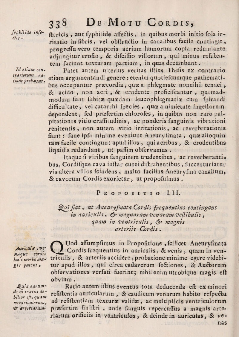 fy phili de infe- £ii$ » Id etiam con¬ trariorum ra¬ tione probatur* 338 De Motu Cordis, ftericis , aut fyphilide affe£lis , in quibus morbi initio fola ir¬ ritatio in fibris, vel obdrufrio in canalibus facile contingit, progreffu vero temporis acrium humorum copia redundante adjungitur erofio , & difciffio villorum , qui minus redden¬ tem faciunt texturam partium, in quas decumbunt . Patet autem ulterius veritas illius Thefis ex contrario etiam argumentandi genere : etenim quotiefcumque pathemati- bus occupantur praecordia, quae a phlegmate nonnihil tenaci, 8c acido , non acri , & erodente proficifcantur , quemad¬ modum funt fabitac quaedam leucophlegmatiae cum fpirandi difficultate, vel catarrhi fpecies , quae a nimietate ingellorum dependent, fed praefertim chlorofes, in quibus non raro pal¬ pitationes vitio craffitudinis , ac ponderis fanguinis vibrationi renitentis , non autem vitio irritationis, ac reverberationis fiunt : fane ipfa minime eveniunt Aneuryfmata, quaealioquin tam facile contingunt apud illos , qui acribus , & erodentibus liquidis redundant , ut paffim obfervamus . Itaque fi viribus fanguinem trudentibus, ac reverberanti¬ bus, Cordifque cava inflar cunei dillrahentibus , fuccenturiatur vis altera villos fcindens , multo facilius Aneuryfma canalium, 8c cavorum Cordis exorietur, ut propofuirnus • Propositio LII. Qui'fiat, ut Aneuryfmata Cordis frequentius contingant in auriculis, & magnarum venarum veftibulis , quam in ventriculis, & magnis arteriis Cordis. rfuricul# , ve* net que cordis huic morbo ma¬ gis patent» Quia earum** dc m textus de - bilior ef}3quam ventriculorum 3 & arteriarum* QUod alTumpfimus in Propofitione ,fcilicet Aneuryfmata Cordis frequentius in auriculis, & venis, quam in ven¬ triculis , 8c arteriis accidere, probatione minime egere videbi¬ tur apud illos , qui circa cadaverum feftiones , & Au&orum obfervationes verfati fuerint; nihil enim utrobique magis eft obvium . Ratio autem illius eventus tota deducenda ed ex minori relidentia auricularum , & caudicum venarum habito refpeftu ad refidentiam texturos validas, ac multiplicis ventriculorum praefertim finidri , unde fanguis repercuffiis a magnis arte¬ riarum orificiis in ventriculos > & deinde in auriculas, & ve¬ nas