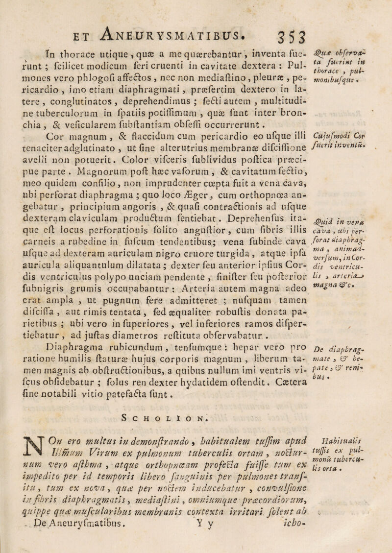 In thorace utique , quas a me quaerebantur > inventa fue¬ runt ; fcilicet modicum feri cruenti in cavitate dextera : Pul¬ mones vero phlogofi affe&os , nec non mediaftino, pleurae, pe¬ ricardio , imo etiam diaphragmati, praefertim dextero in la¬ tere , conglutinatos , deprehendimus ; fedli autem , multitudi¬ ne tuberculorum in fpatiis potiffimuni , quce funt inter bron¬ chia , veficularem ftibftantiam obfeiTi occurrerunt. Cor magnum , & flaccidum cum pericardio eo ufque illi tenaciter adglutinato , ut fine alterutrius membranae difciffione avelli non potuerit. Color vifceris fublividus poftica praeci- pue parte . Magnorum pofi: haec vaforum , 8c cavitatum fe<5lio.> meo quidem confido , non imprudenter coepta fuit a vena cava, ubi perforat diaphragma ; quo loco /Eger, cum orthopnoea an¬ gebatur , principium angoris , &quafi contra&ionis ad ufque dexteram claviculam produblum fentiebat. Deprehenfus ita¬ que cft locus perforationis folito anguftior, cum fibris illis carneis a rubedine in fufcum tendentibus; vena fubinde cava ufque ad dexteram auriculam nigro cruore turgida , atque ipfa auricula aliquantulum dilatata ; dexter feu anterior ipfitis Cor¬ dis ventriculus polypo unciam pendente , finifier feu pofierior fubnigris grumis occupabantur : Arteria autem magna adeo erat ampla , ut pugnum fere admitteret ; nufquam tamen difcifia , aut rimis tentata, fed aequaliter robuftis donata pa¬ rietibus; ubi vero in fuperiores , vel inferiores ramos difper- tiebatur , ad juftas diametros reftituta obfervabatur . Diaphragma rubicundum , tenfumque : hepar vero pro ratione humilis fiaturae hujus corporis magnum , liberum ta¬ men magnis ab obftru&ionibus, a quibus nullum imi ventris vi- fcus obfidebatur ; folus ren dexter hydatidem ofiendit. Csetera fine notabili vitio patefafta funt. SCHOLION. NOn ero multus in demonflrando 9 habitualem tujfim apud Ulmum Virum ex pulmonum tuberculis ortam , noctur¬ num vero afthma , - atque orthopnoeam profeda fuijje tum ex impedito per id temporis Ubero /<'anguinis per pulmones tranf- itu, tum ex nova, qua per nodem inducebatur , convulfione in fibris diaphragmatis, mediajlini, omniumque- praecordiorum, quippe qua mufcularibus membranis contexta irritari, fiolent ab . De Aneuryfrnatibus. Y y icho- cohJerva- ta fuerint in thorace 3 pul- mortibufque ® Cujufmodi Cop fuerit inventu» cg>uid in vetm ca va 3 ubi per¬ forat diaphrag¬ ma 3 arum ad- verfumy in Cor¬ dis ventricu¬ lis y arteria—* magna De diaphrag¬ mate y er he¬ pate y er reni-* bus • Habitualis iujjis ex pul- monu tubercu¬ lis orta .