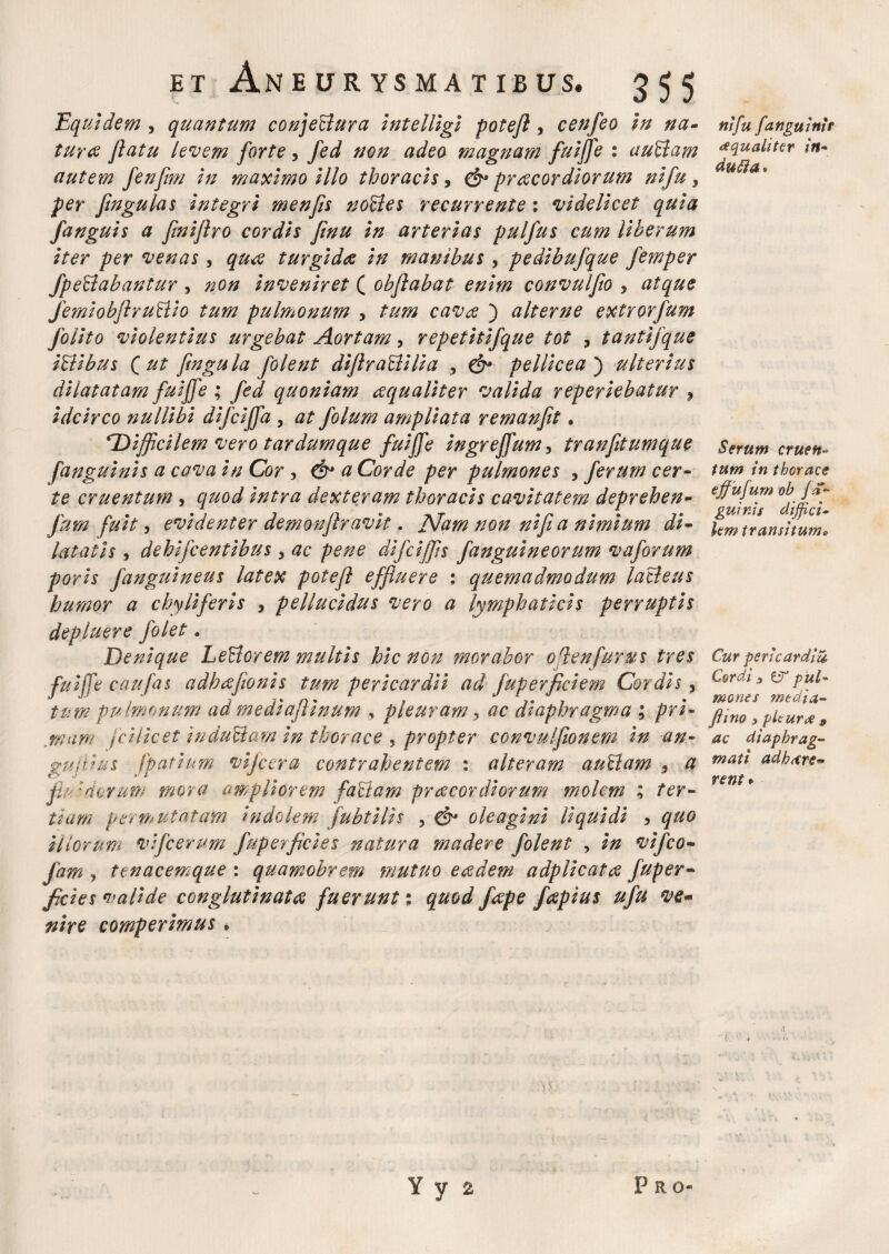 Equidem , quantum conje&ura Intelllgl potefl , cenfeo In na¬ tura flatu levem forte, fed non adeo magnam fuiffe : auBam autem fenflm In maximo Illo thoracis, & pr acor diorum nlfu, per fingulas Integri menfls noffes recurrente 1 videlicet quia fanguls a flnlflro cordis flnu In arterias pulfus cum liberum iter per venas, qua turgida in manibus , pedibufque femper /perlabantur , non inveniret ( obflabat enim convulflo , atque JemiobflruBlo tum pulmonum , tum cava ) alterne extrorfum /olito violentius urgebat Aortam, repetiti/que tot , tantifque i&ibus Qut fin gula /olent diflrattilia , & pellicea) ulterius dilatatam fuiffe ; fed quoniam aqualiter valida reperiebatur 9 idcirco nullibi dl/cijfa , at /olum ampliata remanfit. 'Difficilem vero tardum que fuiffe ingreffum, tranfitumque [anguinis a cava in Cor , & a Corde per pulmones , /erum cer¬ te cruentum , quod intra dexteram thoracis cavitatem deprehen- /um fuit, evidenter demonflravit. Nam non nlfi a nimium di¬ latatis , dehlfcentibus , ac pene dl/cljfis /anguineorum vaforum porls /anguineus latex potefl effluere : quemadmodum lacleus humor a chyli fer is , pellucidus vero a lymphaticis perruptis depluere /olet. Denique LeUorem multis hic non morabor ofienfurus tres fuiffe caufas adhcefionis tum pericardii ad juperficiem Cordis, tum pu lmonum ad medlaflinum , pleuram, ac diaphragma ; pri¬ mam j e Hic et iuduBam in thorace , propter convulfionem in an- gujilus jpatium vijcera contrahentem : alteram auHam 3 a fiu :atrum mora ampliorem faUam praecordiorum molem ; ter- tiam Permutatam Indolem /ubtilis , & oleagini liquidi , quo iliorum vlfcerum fuperficies natura madere folent , in vi/co- /am , ttnacemque : quamobrem mutuo eredem adplicatce Juper- fi'cies valide conglutinat ce fuerunt; quod fcepe fcepius u/u ve* nhe comperimus * ni fu [anguini* ^qualiter in- dutta. Serum cruen¬ tum in thorace effufum ob fa~ guir.is diffici¬ lem transitum* Cur pericardia Cordi 3 pul¬ mones mtdia- flino ? pituroe 9 ac diaphrag¬ mati adhare- rent* ¥ y 2 P R O*