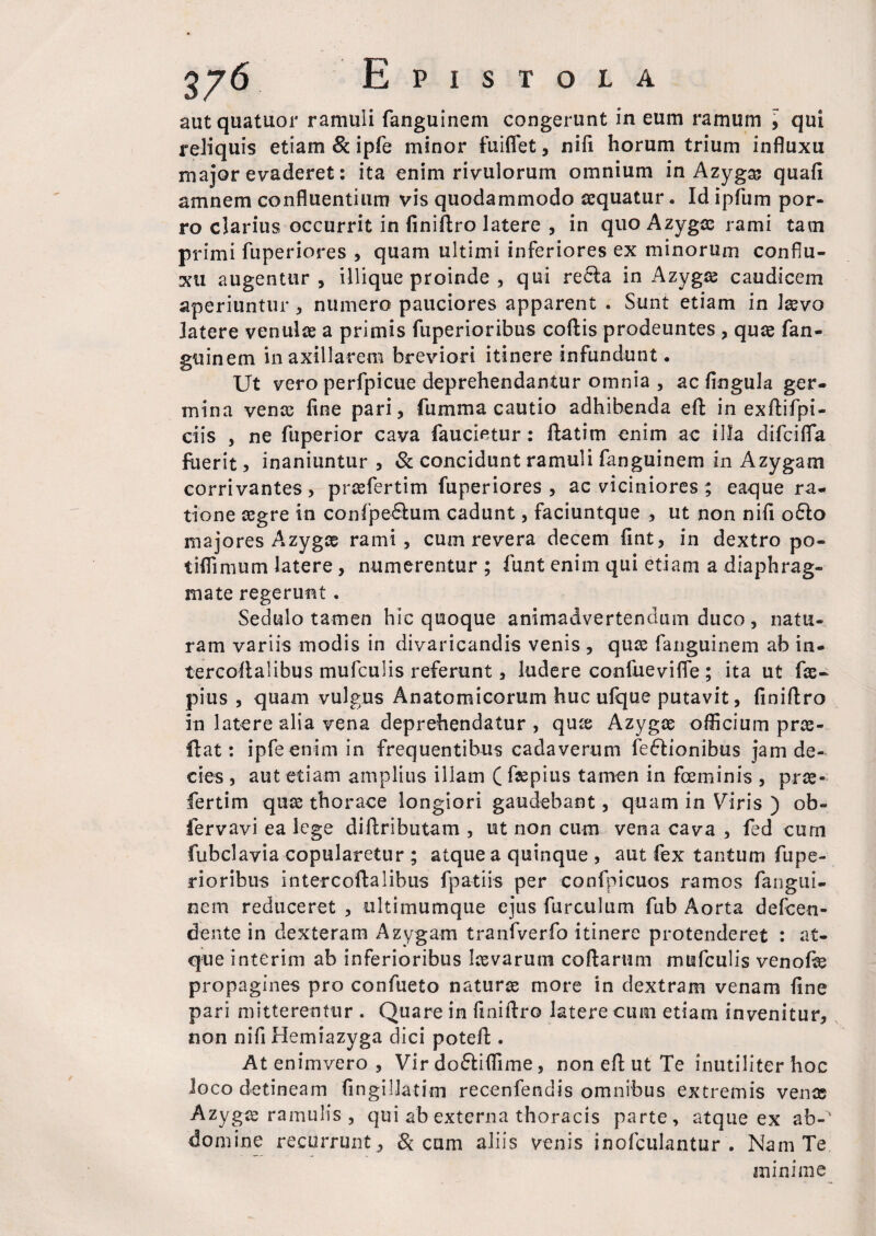 autquatuor ramuli fanguinem congerunt in eum ramum , qui reliquis etiam & ipfe minor fuiflet, nifi horum trium influxu major evaderet: ita enim rivulorum omnium in Azyga? quafi amnem confluentium vis quodammodo aequatur. Id ipfum por¬ ro clarius occurrit in finiftro latere , in quo Azygas rami tam primi fuperiores , quam ultimi inferiores ex minorum conflu¬ xit augentur, illique proinde , qui recla in Azygae caudicem aperiuntur , numero pauciores apparent . Sunt etiam in laevo latere venulae a primis fuperioribus coftis prodeuntes , quae fan¬ guinem in axillarem breviori itinere infundunt. Ut vero perfpicue deprehendantur omnia , ac lingula ger¬ mina venas fine pari, fumma cautio adhibenda eft in exftifpi- ciis , ne fuperior cava faucietur: ftatim enim ac illa difcilfia fuerit, inaniuntur , & concidunt ramuli fanguinem in Azygam corrivantes, prasfertim fuperiores , ac viciniores; eaque ra¬ tione asgre in confipe6lum cadunt, faciuntque , ut non nifi o£lo majores Azygae rami, cum revera decem fint, in dextro po- tiflimum latere , numerentur ; funt enim qui etiam a diaphrag¬ mate regerunt. Sedulo tamen hic quoque animadvertendum duco, natu¬ ram variis modis in divaricandis venis , quas fanguinem ab in- tercoflalibus mufculis referunt, ludere confuevifle ; ita ut fas- pius , quam vulgus Anatomicorum huc ulque putavit, finiftro in latere alia vena deprehendatur , qux Azygas officium prae¬ li at: ipfe enim in frequentibus cadaverum feftionibus jam de¬ cies , aut etiam amplius illam ( faspius tamen in foeminis , pras¬ fertim quas thorace longiori gaudebant, quam in Viris ) ob- fervavi ea lege diftributam , ut non cum vena cava , fed cum fubclavia copularetur ; atque a quinque , aut fex tantum fupe¬ rioribus intercoftalibus fpatiis per confpicuos ramos fangtii- nem reduceret , ultimumque ejus furculum fub Aorta defeen- dente in dexteram Azygam tranfverfo itinere protenderet : at¬ que interim ab inferioribus Iasvarum codarum mufculis venofe propagines pro confueto naturas more in dextram venam fine pari mitterentur . Quare in finiftro latere cum etiam invenitur, non nifi Hemiazyga dici poteft . At enimvero , Vir doftiflime, non eft ut Te inutiliter hoc loco detineam fingillatim recenfendis omnibus extremis venas Azygas ramulis , qui ab externa thoracis parte, atque ex ab-' domine recurrunt , & cum aliis venis inofculantur . Nam Te minime