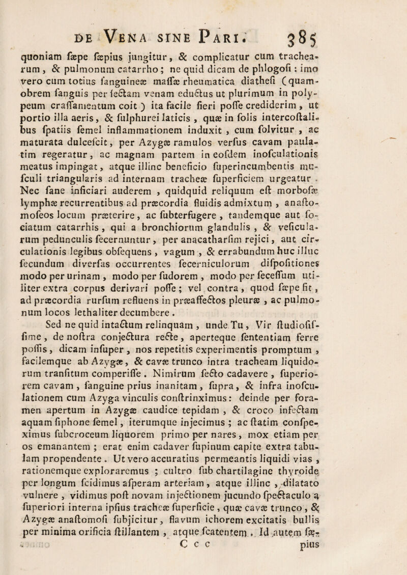 quoniam faspe fsepius jungitur, 8c complicatur cum trachea* rum , & pulmonum catarrho; ne quid dicam de phlogofi: imo vero cum totius ianguinea; maffce rheumatica diathefi (quam- obrem fanguis perledtam venam edudtus ut plurimum in poly- peum craflamentum coit ) ita facile fieri pofle crediderim , ut portio illa aeris, & fulphurei laticis , quae in folis intercoftalU bus fpatiis femel inflammationem induxit , cum folvitur , ac maturata dulcefcit, per Azyga; ramulos verfus cavam paula- tim regeratur, ac magnam partem in eofdem inofculationis meatus impingat, atque illinc beneficio fuperincumbentis mu- fculi triangularis ad internam tracheae fuperficiem urgeatur . Nec fane inficiari auderem , quidquid reliquum eft morbofe lympha; recurrentibus ad praecordia fluidis admixtum , anafto- mofeos locum prsterire, ac fubterfugere , tandemque aut fo*» eiatum catarrhis , qui a bronchiorum glandulis , & veficula* rum pedunculis fecernuntur , per anacatharfim rejici, aut cir« culationis legibus obfequens , vagum , & errabundum huc illuc fecundum diverfas occurrentes fecerniculorum difpofitiones modo per urinam , modo per fudorem , modo per feceflum uti* liter extra corpus derivari pofle; vel contra, quod faepe fit, ad praecordia rurfum refluens in prssaffedtos pleura , ac pulmo¬ num locos lethaliter decumbere. Sed ne quid inta&um relinquam , unde Tu , Vir ftudiofif- fime, de noflra conjectura reCte, aperteque fententiam ferre polTis, dicam infuper , nos repetitis experimentis promptum , facilemque ab Azygae, 8c cavae trunco intra tracheam liquido¬ rum tranfitum comperifle . Nimirum fefto cadavere , fuperio- rern cavam , fanguine prius inanitam, fupra, & infra inofcu- iationem cum Azyga vinculis conftrinximus: deinde per fora¬ men apertum in Azygae caudice tepidam , & croco infeCtam aquam fiphone femel, iterumque injecimus ; ac ftatim confpe- ximus fubcroceum liquorem primo per nares , mox etiam per os emanantem ; erat enim cadaver fupinum capite extra tabu¬ lam propendente . Ut vero accuratius permeantis liquidi vias , rationemque exploraremus ; cultro fub chartilagine thyroide perlongum fcidimus afperam arteriam, atque illinc ,, dilatato vulnere , vidimus poft novam injeClionem jucundo fpe&aculo a fuperiori interna ipfius trachea; fuperficie , qua; cava; trunco , 8$ Azyga; anaftomofi fubjicitur, flavum ichorem excitatis bullis per minima orificia ftillantem , atque fcatent.em... Id .autem fa?- C c c pius