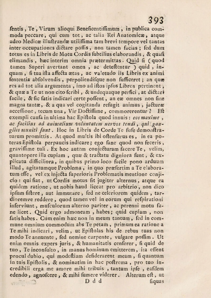 fentis , Te , Virum alioqui Beneficentilfimum , in publica com¬ moda peccare, qui cum tot, ac talia Rei Anatomicas, atque adeo Medicae illuftrandse utiliffima tam brevi tempore vel tantas inter occupationes di&are poffis, non tamen facias; fed dum totus es in Libris de Motu Cordis fubtilius elaborandis , 8c quali elimandis , haec interim omnia praetermittas. Quid li ( quod tamen Superi avertant omen , ac deteftentur ) quid , in¬ quam, fi tua ifta affe£la zetas , ac valetudo iis Libris ex animi lententia abfolvendis , perpoliendifque non fufficeret; an quae res ad tot alia argumenta , imo ad iftos ipfos Libres pertinent, 8c quae a Te ut non cito feribi, & undequaque perfici , at di6larf facile , 8c fic fatis indicari certe poflent, an eae omnes non fine magna tantae, & a qua vel cogitanda refugit animus, ja&urce acceffione, tecum una , Vir Do6liffime , commorerentur ? Eft exempli caufa in ultima hac Epiftola quod innuis : eos maxime , ac facilius ad animalium voluntatem nervos tendi, qui gan¬ gliis muniti funt. Hoc in Libris de Corde Te fufe demonftra- turum promittis . At quod multis ibi oftenfurus es , in ea po¬ teras Epiftola perpaucis indicare; ego fane quod non feceris , graviffime tuli. Ex hoc autem conje&uram facere Te, velim, quantopere illa cupiam , quze & tra&atu digniora funt, Sc ex¬ plicatu difficiliora, in quibus primo loco facile pono arduum illud, agitatumque Problema , in quo prcefertim a Te elabora¬ tum efie, vel ex inje&a fuperioris Problematis mentione conji¬ cio : qui fiat, ut Cordis motus fit jugiter alternus, atque ea quidem ratione , ut nobis haud liceat pro arbitrio , non dico ipfum fiftere , aut immutare, fed ne celeriorem quidem, tar- dioremve reddere , quod tamen vel in eorum qui refpirationi inferviunt, mufculorum alterno pariter, ac perenni motu fa¬ ne licet. Quid ergo admoneam , habes; quid cupiam , non Tatis habes. Cum enim h^c non in meum tantum, fed incom¬ mune omnium commodum abs Te petam , primum ea ratione a Te mihi indicari, velim, ut Epiftolas his de rebus tuas non modo Te annuente , fed nemine carpente, vulgare poffim . Ut enim omnis expers juris, 8c humanitatis cenferer , fi quid de tuo, Te inconfulto , in manus hominum emitterem, ita eflent procul dubio, qui modeftiam defiderarent meam, fi quantum in tuis Epiftolis, 8c nominatim in hac poftrema , pro tuo in¬ credibili erga me amore mihi tribuis , tantum ipfe , eafdem edendo, agnofeere , & mihi fumere viderer. Alterum eft, ut A D d d fiquas