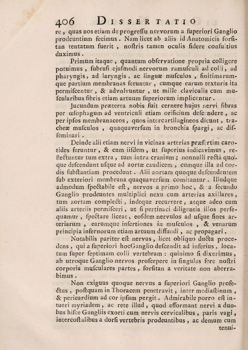 re , quas nos etiam deprogreffu nervorum a fuperiori Ganglio prodeuntium fecimus . Nam licet ab aliis id Anatomicis forfi- tan tentatum fuerit , noftris tamen oculis fidere confuitius duximus . Primum itaque , quantum obfervatione propria colligere potuimus, fubrufi ejufmodi nervorum ramufculi ad colli, ad pharyngis, ad laryngis, ac linguas mufculos , finitimarum- que partium membranas feruntur , cumque earum texturis ita permifcentur , & advolvuntur , ut mille claviculis cum mu- fcularibus fibris etiam artuum fuperiorum implicentur . Jucundum praeterea nobis fuit cernere hujus nervi fibras per cefophagum ad ventriculi etiam orificium defc- ndere , ac per ipfos membranaceos , quos intercartilagineos dicunt , tra¬ cheae mufculos , quaquaverfum in bronchia fpargi, ac dif- feminari . Deinde alii etiam nervi in vicinas arterias prcefertim caro¬ tides feruntur , & cum iifdem , ut ftiperius indicavimus , re¬ flectuntur tum extra , tum intra cranium ; nonnulli reCta quod¬ que defcendunt ufque ad aortae caudicem , cumque illa ad cor¬ dis fubftantiam procedunt . Alii aortam quoque defcendentem fub exteriori membrana quaquaverfum comitantur . Illudque admodum fpeCtabile e fi:, nervos a primo hoc, & a fecundo Ganglio prodeuntes multiplici nexu cum arterias axillares , tum aortam complecti , indeque recurrere , atque adeo cum aliis arteriis permifceri, ut fi pertinaci diligentia illos perfe- quamur , fpeCtare liceat, eofdem nervulos ad ufque fines ar¬ teriarum , earumque infertiones in mufculos , <k venarum principia infernorum etiam artuum diffundi , ac propagari • Notabilis pariter efi: nervus , licet obliquo duClu proce¬ dens , qui a fuperiori hocGanglio defcendit ad inferius , loca¬ tum fuper feptimam colli vertebram : quinimo fi dixerimus , ab utroque Ganglio nervos proferpere in lingulas fere noftri corporis mufculares partes , forfitan a veritate non aberra¬ bimus . Non exiguus quoque nervus a fuperiori Ganglio profe¬ ctus , poftquam in Thoracem penetravit, inter mediafiinum , & pericardium ad cor ipfum pergit • Admirabile porro efi: in¬ tueri myriadem , ac rete illud , quod efformant nervi a duo¬ bus hifce Gangliis exorti cum nervis cervicalibus , paris vagi, intercoftalibus a dorfi vertebris prodeuntibus , ac demum cum tenui-