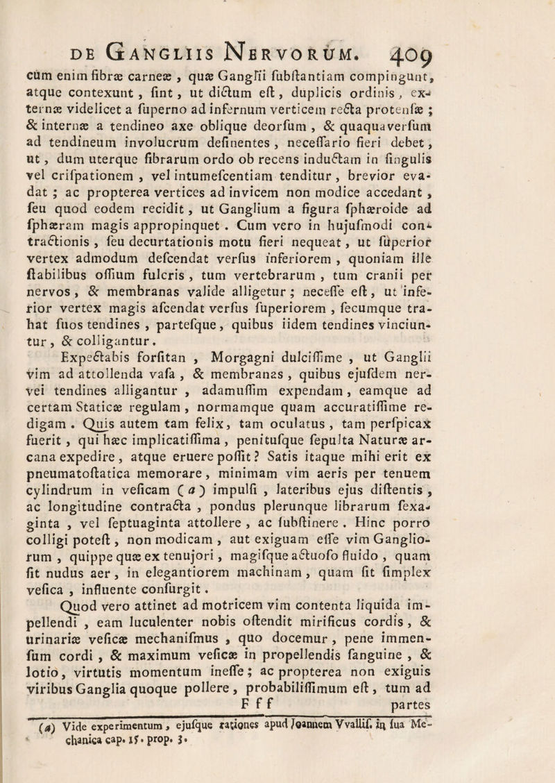 cum enim fibrae carneae , quae Ganglii fubftantiam compingunt, atque contexunt , fint, ut di£tum eft, duplicis ordinis , ex¬ ternae videlicet a fuperno ad infernum verticem re£!a protenlae ; & internae a tendineo axe oblique deorfum , & quaquaverfum ad tendineum involucrum definentes , neceflario fieri debet, ut, dum uterque fibrarum ordo ob recens induftam in lingulis vel crifpationem , vel intumefcentiam tenditur , brevior eva¬ dat ; ac propterea vertices ad invicem non modice accedant , feu quod eodem recidit, ut Ganglium a figura fphaeroide ad fphaeram magis appropinquet . Cum vero in hujufmodi con^ tra&ionis , feu decurtationis motu fieri nequeat, ut fiiperior vertex admodum defcendat verfus inferiorem , quoniam ille flabilibus offium fulcris , tum vertebrarum , tum cranii per nervos, St membranas valide alligetur; neceffe eft, ut infe¬ rior vertex magis afcendat verfus fuperiorem , fecumque tra¬ hat fuos tendines , partefque , quibus iidem tendines vinciun* tur , & colligantur . Expe£!abis forfitan , Morgagni dulciffime , ut Ganglii vim ad attollenda vafa , & membranas , quibus ejufdem ner- vei tendines alligantur , adamuffim expendam , eamque ad certam Staticce regulam, normamque quam accuratiflime re¬ digam. Qujs autem tam felix, tam oculatus, tam perfpicax fuerit , qui hasc implicatifiima , penitufque fepulta Natura ar¬ cana expedire , atque eruere pofiit ? Satis itaque mihi erit ex pneumatoftatica memorare, minimam vim aeris per tenuem cylindrum in veficam ( a') impulfi , lateribus ejus diftentis , ac longitudine contra&a , pondus plerunque librarum fexa- ginta , vel feptuaginta attollere , ac lubfiinere . Hinc porro colligi poteft , non modicam , aut exiguam elfe vim Ganglio¬ rum , quippe quas ex tenujori, magifque a&uofo fluido , quam fit nudus aer, in elegantiorem machinam, quam fit fimplex vefica , influente confurgit. Quod vero attinet ad motricem vim contenta liquida im¬ pellendi , eam luculenter nobis oftendit mirificus cordis , <& urinarias veficas mechanifmus , quo docemur , pene immen- fum cordi , & maximum veficas in propellendis fanguine , & lotio, virtutis momentum inefle; ac propterea non exiguis viribus Ganglia quoque pollere, probabiliifimum eft , tum ad F f f partes ~~(a) Vide experimentum, ejufque rationes apud Joannem Vvallif. iu lua Me¬ chanica cap. if» prop. %.