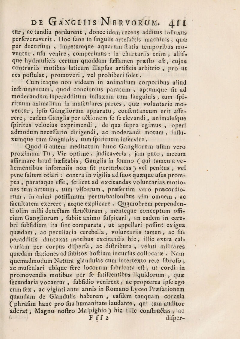 tur, actandiu perdurent , donec idem recens additus influxus perfeveraverit. Hoc fane in fingulis artefaftis machinis , quas per decurfum , impetumque aquarum flatis temporibus mo¬ ventur , ufu venire, comperimus : in chartariis enim, aliif- que hydraulicis certum quoddam fufflamen proflo efl, cujus contrariis motibus laticum illapfus artificis arbitrio , pro ut res poflulat, promoveri , vel prohiberi folet. Cum itaque non videam in animalium corporibus aliud inffcrumentum , quod concinnius paratum , aptumque fit ad moderandum fuperadditum influxum tum fanguinis , tum fpi- rituum animalium in mufculares partes , quas voluntarie mo¬ ventur, ipfo Gangliorum apparatu, confentaneum erit affe- rere , eadem Ganglia per aclionem fe fe elevandi , animaiefque fpiritus velocius exprimendi , de qua fupra egimus , operi admodum neceflario dirigendi, ac moderandi motum, influ- xumque tum fanguinis , tum fpirituum infervire . Quod fi autem meditatum hunc Gangliorum ufum vero proximum Tu, Vir optime, judicaveris , jam puto, mecum aflirmare haud haefitabis , Ganglia in fomno ( qui tamen a ve¬ hementibus infomniis non fit perturbatus ) vel penitus , vel pene faltem otiari: contra in vigilia adfuos quasque ufus prom¬ pta , parataque efle, fcilicet ad excitandas voluntarias motio¬ nes tum artuum , tum vifcerum , prasfertim vero praecordio¬ rum , in animi potiflimum perturbationibus vim omnem , ac facultatem exerere , atque explicare . Quamobrem perpenden¬ ti olim mihi deteflam flru£luram , menteque conceptum offi¬ cium Gangliorum , fubiit animo fufpicari , an eadem in cere¬ bri fubfidium ita fint comparata , ut appellari poflint exigua quasdam , ac peculiaria cerebella , voluntariis tamen , ac fu* peradditis duntaxat motibus excitandis hic, illic extra cal¬ variam per corpus difperfa , ac diftributa , veluti militares qusdam flationes ad fubitos hoflium incurfus collocatas . Nam quemadmodum Natura glandulas cum intertexto rete fibrofo , ac mufculari ubique fere locorum fabricata efl, ut cordi in promovendis motibus per fe fatifcentibus liquidorum , quas fecundaria vocantur , fubfidio venirent, ac propterea ipfe ego cum fex , ac viginti ante annis in Romano Lyceo Prasfationem quandam de Glandulis haberem , eafdem tanquam corcula ( phrafim hanc pro fua humanitate laudante , qui tum auditor aderat, Magno noflro Malpighio ) hic illic conftruftas, ac ^ F f f 2 difper-