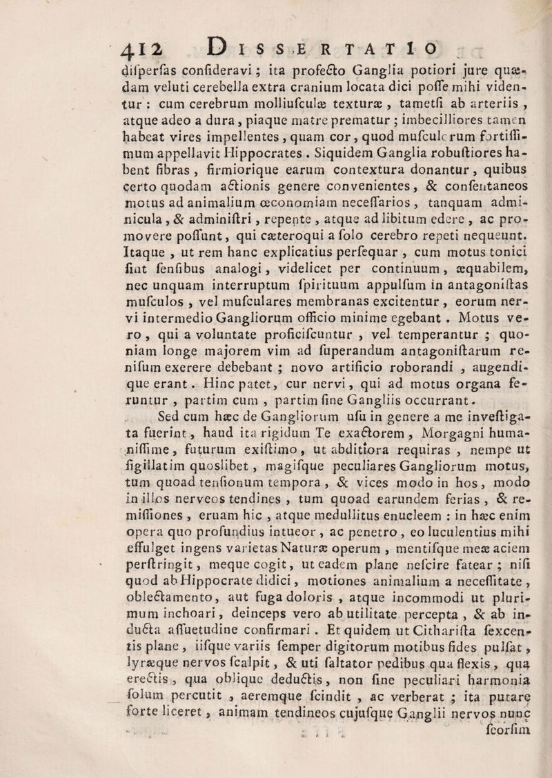 difperfas confideravi; ita profe&o Ganglia potiori jure quas¬ dam veluti cerebella extra cranium locata dici pofle mihi viden¬ tur : cum cerebrum molliufculas texturae, tametfi ab arteriis , atque adeo a dura, piaque matre prematur ; imbecilliores tamen habeat vires impellentes , quam cor, quod mufculcrum fortiili- mum appellavit Hippocrates . Siquidem Ganglia robuftiores ha¬ bent fibras , firmiorique earum contextura donantur, quibus certo quodam a£lionis genere convenientes, & confentaneos motus ad animalium oeconomiam neceffarios , tanquam admi¬ nicula , & adminiftri, repente , atque ad libitum edere , ac pro¬ movere poffunt, qui caeteroqui a folo cerebro repeti nequeunt. Itaque , ut rem hanc explicatius perfequar , cum motus tonici fiat fenfibus analogi, videlicet per continuum, cequabilem, nec unquam interruptum fpirituum appulfum in antagoniftas mufculos , vel mufculares membranas excitentur , eorum ner¬ vi intermedio Gangliorum officio minime egebant . Motus ve¬ ro , qui a voluntate proficifcuntur , vel temperantur ; quo¬ niam longe majorem vim ad fuperandum antagoniftarum re- nifum exerere debebant ; novo artificio roborandi , augendi- que erant. Hinc patet, cur nervi, qui ad motus organa fe¬ runtur , partim cum , partim fine Gangliis occurrant. Sed cum hasc de Gangliorum ufu in genere a me invefliga- ta fuerint, haud ita rigidum Te exa&orem , Morgagni huma- niffime, futurum exiflimo, ut abditiora requiras, nempe ut figillatim quoslibet , magifque peculiares Gangliorum motus, tum quoad tenfionum tempora , Sc vices modo in hos, modo in illos nerveos tendines , tum quoad earundem ferias, & re- miffiones , eruam hic , atque medullitus enucleem : in hasc enim opera quo profundius intueor , ac penetro , eo luculentius mihi effulget ingens varietas Naturce operum , mentifque meae aciem perftringit, meque cogit, ut eadem plane nefcire fatear; nifi quod ab Hippocrate didici, motiones animalium a neceffitate , obleclamento, aut fuga doloris , atque incommodi ut pluri¬ mum inchoari, deinceps vero ab utilitate percepta , & ab in- du£la affuetudine confirmari . Et quidem ut Cithariffa fexcen- tis plane, iifque variis femper digitorum motibus fides puifat, lyr&que nervos fcalpit, & uti faltator pedibus qua flexis, qua erectis, qua oblique deduftis, non fine peculiari harmonia folum percutit , aeremque fcindit , ac verberat ; ita putare forte liceret, animam tendineos cujufque Ganglii nervos nunc ■ ; feorfim