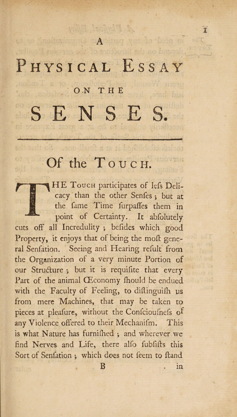 ON THE N <* Of the Touch. HE Touch participates of lefs Deli-» cacy than the other Senfes ; but at the fame Time furpaffes them in point of Certainty. It abfolutely cuts off all Incredulity ; befides which good Property, it enjoys that of being the moil gene» ral Senfation. Seeing and Hearing refult from the Organization of a very minute Portion of our Structure ; but it is requifite that every Part of the animal (Economy fhould be endued with the Faculty of Feeling, to diflinguifh us from mere Machines, that may be taken to pieces at pleafure, without the Confcioufnefs of any Violence offered to their Mechanifm. This is what Nature has furnifhed -, and wherever we find Nerves and Life, there alfo fubfifts this Sort of Senfation ; which does not feem to Hand B m