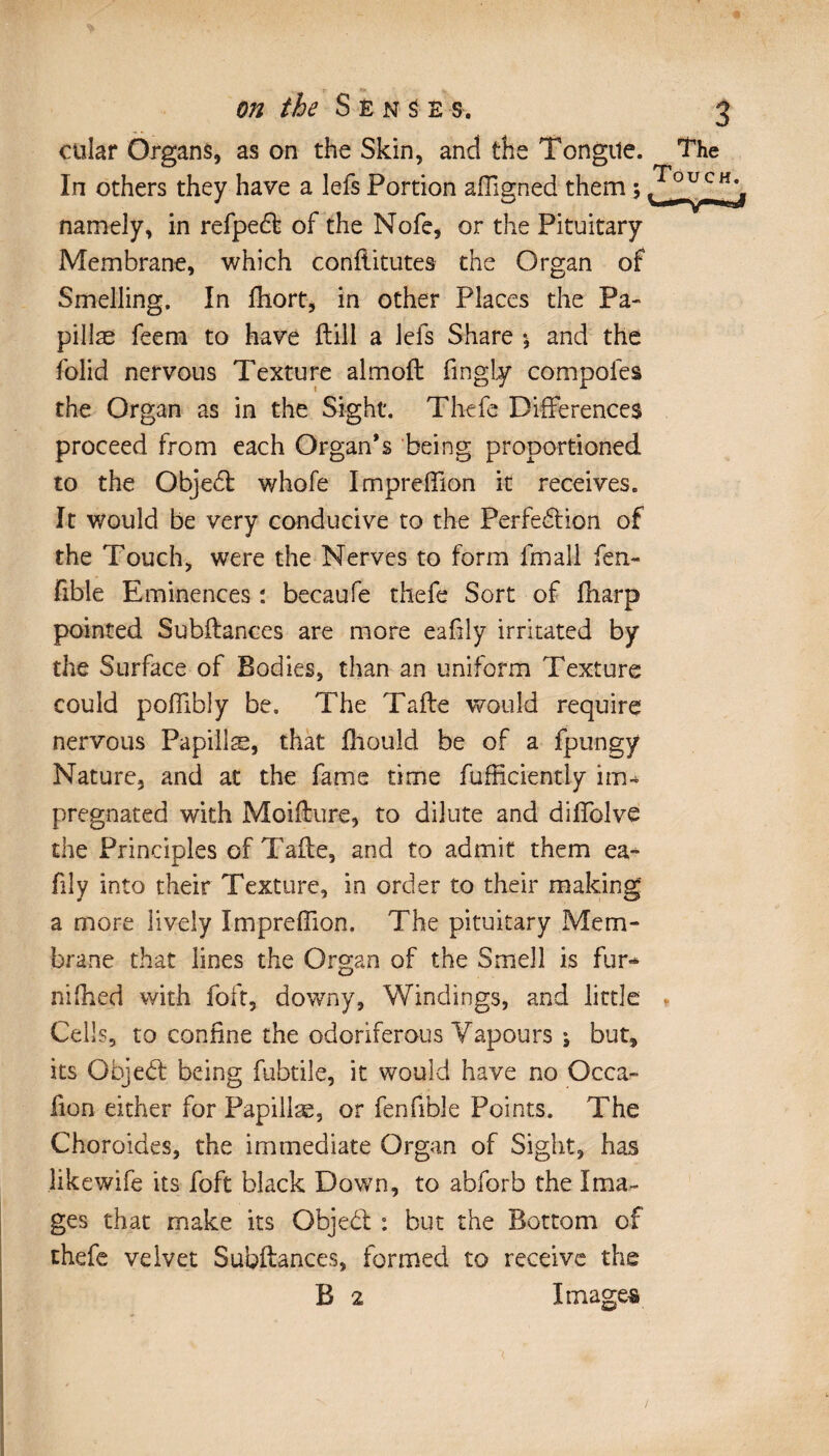 cular Organs, as on the Skin, and the Tongue. The In others they have a lefs Portion affigned them 5 WfUCH namely, in refpedt of the Nofe, or the Pituitary Membrane, which conftitutes the Organ of Smelling. In fhort, in other Places the Pa¬ pillae feem to have ftill a lefs Share », and the folid nervous Texture almoft fingly compofes the Organ as in the Sight. Thefe Differences proceed from each Organ’s being proportioned to the Objedt whofe Impreffion it receives. It would be very conducive to the Perfection of the Touch, were the Nerves to form fmall fen- fible Eminences : becaufe thefe Sort of fharp pointed Subftances are more eafily irritated by the Surface of Bodies, than an uniform Texture could poffibly be. The Tafte would require nervous Papillæ, that fhould be of a fpungy Nature, and at the fame time fufficiently im¬ pregnated with Moiffure, to dilute and diffolve the Principles of Tafte, and to admit them ea~ lily into their Texture, in order to their making a more lively Impreffion. The pituitary Mem- brane that lines the Organ of the Smell is fur¬ nished with foft, downy, Windings, and little Cells, to confine the odoriferous Vapours \ but, its Gbjedt being fubtile, it would have no Occa- lion either for Papillæ, or fenfible Points. The Choroides, the immediate Organ of Sight, has like wife its foft black Down, to abforb the Ima¬ ges that make its Objedt : but the Bottom of thefe velvet Subftances, formed to receive the B 2 Images