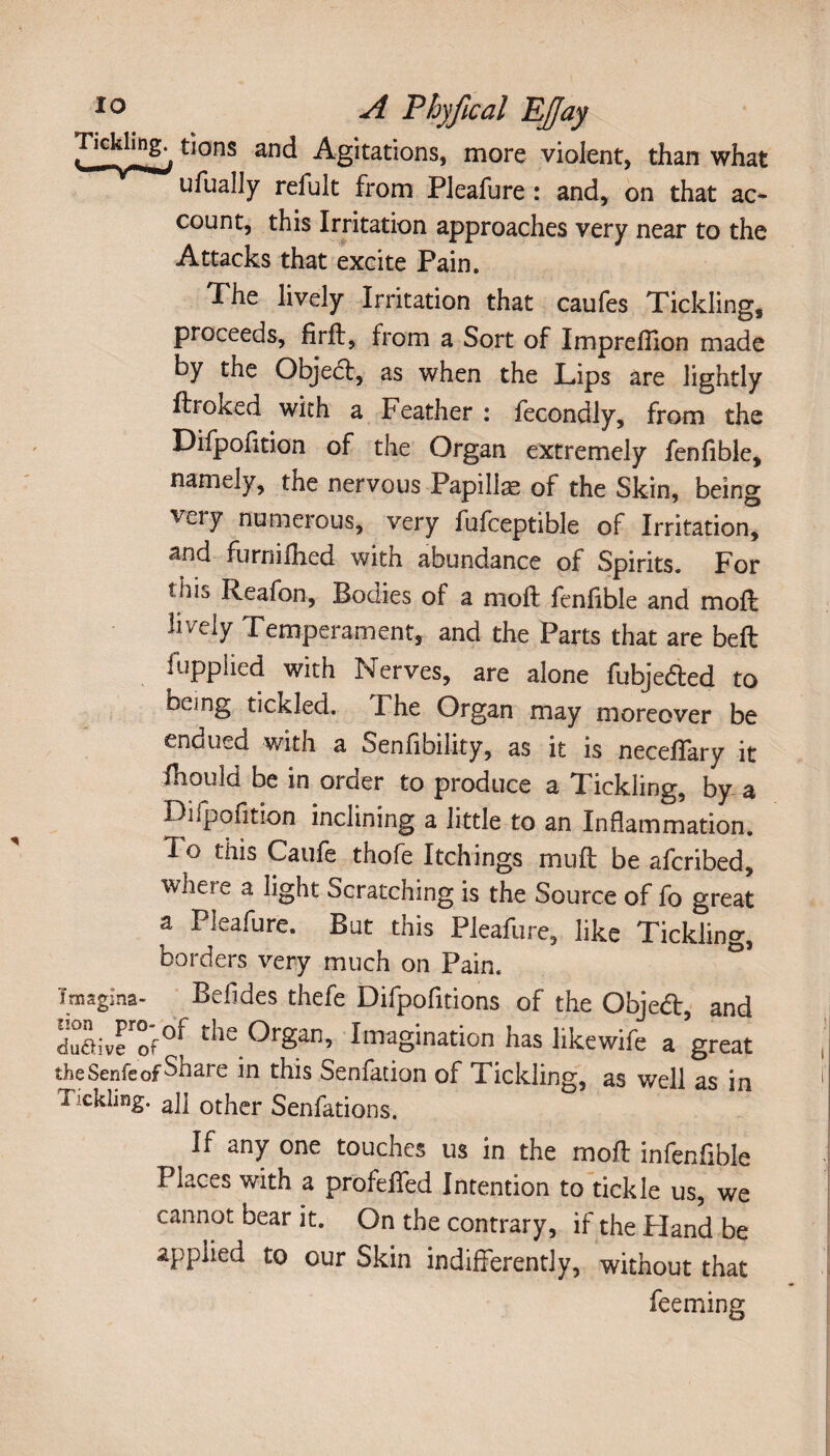 Tickling^ tions and Agitations, more violent, than what ufually refult from Pleafure : and, on that ac¬ count, this Irritation approaches very near to the Attacks that excite Pain. The lively Irritation that caufes Tickling, proceeds, Arif, from a Sort of Imprefiion made by the Objecl, as when the Lips are lightly ftroked with a Feather : fecondly, from the Difpolition of the Organ extremely fenlible, namely, the nervous Papillae of the Skin, being very numerous, very fufceptible of Irritation, and furnilhed with abundance of Spirits. For thia Reafon, Bodies of a moft fenfible and moft lively Temperament, and the Parts that are belt fupplied with Nerves, are alone fubje&ed to being tickled. I he Organ may moreover be endued with a Sen Ability, as it is neceffary it fhould be in order to produce a Tickling, by a Difpolition inclining a little to an Inflammation. T o this Caufe thofe Itchings mult be afcribed, wheie a light Scratching is the Source of fo great a Pleafure. But this Pleafure, like Tickling, borders very much on Pain. ° Imagina- Bell des thefe Difpofitions of the Object, and du&ive of°^ ^ie Organ, Imagination has likewife a great the Senfe of Share in this Senfation of Tickling, as well as in Tickling. aj] other Senfations. If any one touches us in the moft infenfible Places with a profeflfed Intention to tickle us, we cannot bear it. On the contrary, if the Hand be applied to our Skin indifferently, without that feeming