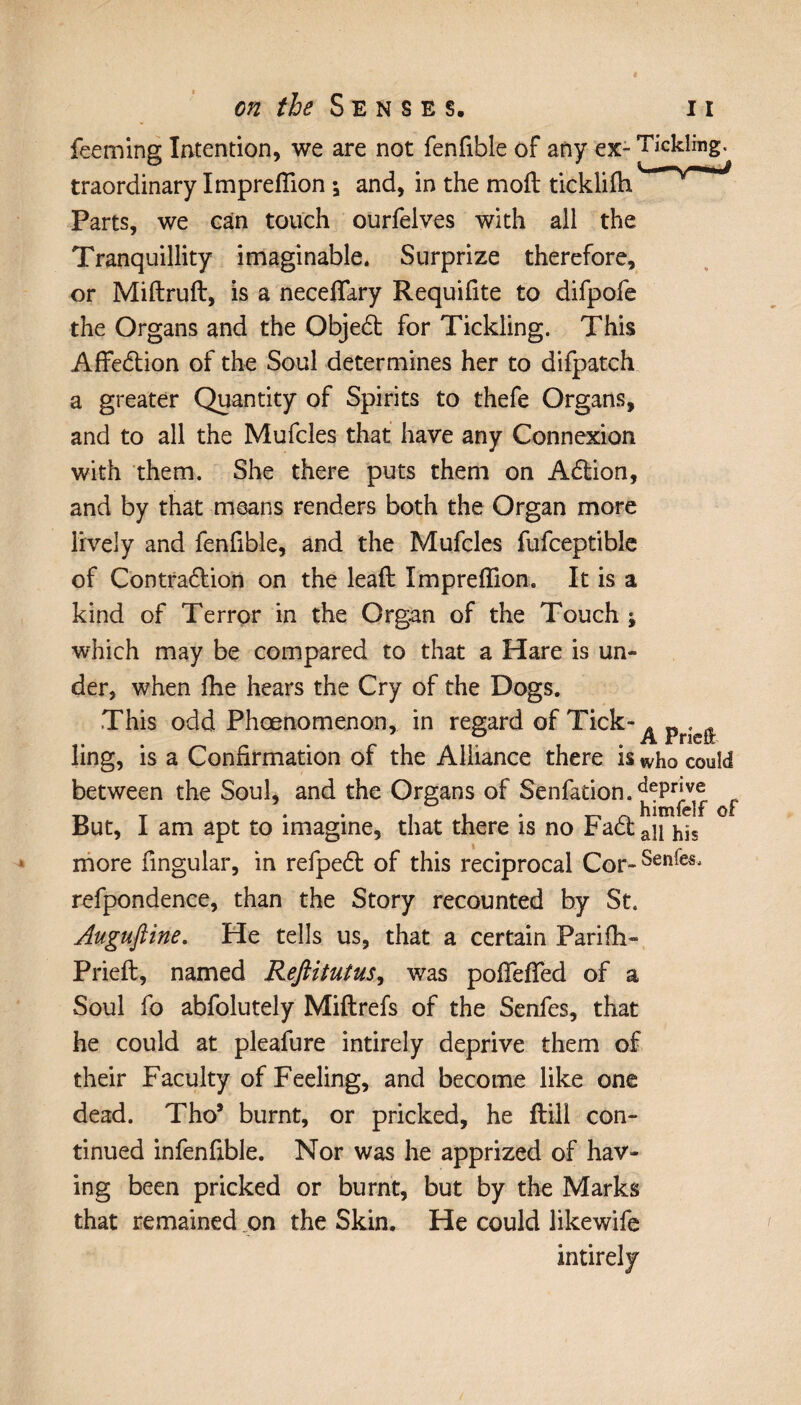 feeming Intention, we are not fenfible of any ex- Tickling, traordinary Impreflion ; and, in the mod ticklifh Parts, we can touch ourfelves with all the Tranquillity imaginable. Surprize therefore, or Miftruft, is a neceflary Requifite to difpofe the Organs and the Objedt for Tickling. This Affedtion of the Soul determines her to difpatch a greater Quantity of Spirits to thefe Organs, and to all the Mufcles that have any Connexion with them. She there puts them on Adtion, and by that means renders both the Organ more lively and fenfible, and the Mufcles fufceptible of Contraction on the leaft Impreflion. It is a kind of Terror in the Organ of the Touch ; which may be compared to that a Hare is un¬ der, when fhe hears the Cry of the Dogs. This odd Phœnomenon, in regard of Tick- ^ p . ^ ling, is a Confirmation of the Alliance there is who could between the Soul, and the Organs of Senfation.^P1^® ^ But, I am apt to imagine, that there is no Fadtau j^s more Angular, in refpedt of this reciprocal Cor-Sen^Sj refpondence, than the Story recounted by St. Auguftine. He tells us, that a certain Parifli- Prieft, named Reftitutus, was poflefled of a Soul fo abfolutely Miftrefs of the Senfes, that he could at pleafure intirely deprive them of their Faculty of Feeling, and become like one dead. Tho* burnt, or pricked, he flill con¬ tinued infenfible. Nor was he apprized of hav¬ ing been pricked or burnt, but by the Marks that remained on the Skin. He could likewife intirely
